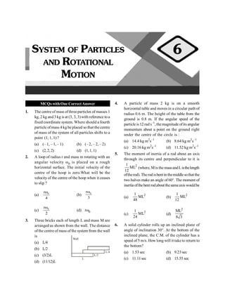 PHYSICS
20
MCQs withOne CorrectAnswer
1. The centre of mass ofthree particles of masses 1
kg, 2 kg and3 kg is at (3, 3, 3)with reference to a
fixed coordinate system. Where should a fourth
particle of mass 4 kg be placed so that the centre
of mass of the system of all particles shifts to a
point (1, 1, 1) ?
(a) (– 1, – 1, – 1) (b) (– 2, – 2, – 2)
(c) (2,2, 2) (d) (1,1, 1)
2. A loop of radius r and mass m rotating with an
angular velocity w0 is placed on a rough
horizontal surface. The initial velocity of the
centre of the hoop is zero.What will be the
velocity of the centre of the hoop when it ceases
to slip ?
(a) 0
r
4
w
(b) 0
r
3
w
(c) 0
r
2
w
(d) rw0
3. Three bricks each of length L and mass M are
arranged as shown from the wall. The distance
ofthe centre of mass of the system from the wall
is
(a) L/4
L/4
L/2
Wall
L
(b) L/2
(c) (3/2)L
(d) (11/12)L
4. A particle of mass 2 kg is on a smooth
horizontal table and moves in a circular path of
radius 0.6 m. The height of the table from the
ground is 0.8 m. If the angular speed of the
particle is 12 rad s–1
, themagnitude ofits angular
momentum about a point on the ground right
under the centre of the circle is :
(a) 14.4 kg m2
s–1
(b) 8.64 kg m2
s–1
(c) 20.16 kg m2
s–1
(d) 11.52 kg m2
s–1
5. The moment of inertia of a rod about an axis
through its centre and perpendicular to it is
2
1
ML
12
(where, M is the massandListhelength
oftherod). Therodisbent in themiddlesothatthe
two halves make an angle of 60°. The moment of
inertia ofthebent rodabout thesameaxis wouldbe
(a)
2
1
ML
48
(b)
2
1
ML
12
(c)
2
1
ML
24
(d)
2
ML
8 3
6. A solid cylinder rolls up an inclined plane of
angle of inclination 30°. At the bottom of the
inclined plane, the C.M. of the cylinder has a
speed of 5 m/s. How long will it taketo return to
the bottom?
(a) 1.53 sec (b) 9.23 sec
(c) 11.11sec (d) 15.55 sec
SYSTEM OF PARTICLES
AND ROTATIONAL
MOTION
6
 