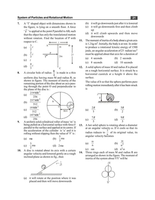 System of Particles and Rotational Motion 21
7. A ‘T’ shaped object with dimensions shown in
the figure, is lying on a smooth floor. A force
‘ F ’is applied at the point Pparallel toAB, such
that the object has onlythe translational motion
without rotation. Find the location of P with
respect to C.
(a) l
2
3
C
F
A
2
B
l
P
l
m
2m
(b) l
3
2
(c) l
(d) l
3
4
8. A circular hole of radius
R
4
is made in a thin
uniform disc having mass M and radius R, as
shown in figure. The moment of inertia of the
remaining portion of the disc about an axis pass-
ing through the point O and perpendicular to
the plane of the disc is :
(a)
2
219MR
256
O
R
o'
R/4
3R/4
(b)
2
237MR
512
(c)
2
19MR
512
(d)
2
197 MR
256
9. A uniform solid cylindrical roller ofmass ‘m’ is
being pulled on a horizontal surfacewith force F
parallel tothe surface and applied at itscentre. If
the acceleration of the cylinder is ‘a’ and it is
rolling without slipping then the value of ‘F’ is :
(a) ma (b)
5
ma
3
(c)
3
ma
2
(d) 2ma
10. A disc is rotated about its axis with a certain
angular velocityand lowered gently on a rough
inclined plane as shown in fig., then
30º
1
3
µ =
(a) it will rotate at the position where it was
placed and then will move downwards
(b) it will go downwards just after it is lowered
(c) it will go downwards first and then climb
up
(d) it will climb upwards and then move
downwards
11. Themoment ofinertiaofa bodyabouta givenaxis
is 1.2 kg m2. Initially, the bodyis at rest. In order
to produce a rotational kinetic energy of 1500
joule, an angular acceleration of25 radian/sec2
must be applied about that axis for a duration of
(a) 4 seconds (b) 2 seconds
(c) 8 seconds (d) 10 seconds
12. A solid sphere of mass M and radius R is placed
on a rough horizontal surface. It is struck by a
horizontal cuestick at a height h above the
surface.
The value of h so that the sphere performs pure
rolling motion immediatelyafter it has been struck
is
R
h
J
(a)
2
5
R
(b)
5
2
R
(c)
7
5
R
(d)
9
5
R
13. A hot solid sphere is rotating about a diameter
at an angular velocity w. If it cools so that its
radius reduces to
1
n
of its original value, its
angular velocity becomes
(a)
n
w
(b) 2
n
w
(c) wn (d) n2w
14. Three rings each of mass M and radius R are
arranged as shown in the figure. The moment of
inertia of the system about YY¢ will be
Y¢
Y
 