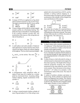 PHYSICS
22
(a)
2
9
2
MR (b)
2
3
2
MR
(c) 2
5MR (d)
2
7
2
MR
15. A torque of 30 N-m is applied on a 5 kg wheel
whose moment of inertia is 2 kg–m2 for 10 sec.
The angle covered bythe wheel in 10 sec will be
(a) 750rad (b) 1500rad
(c) 3000rad (d) 6000rad
16. Amass m hangswith the helpofa stringwrapped
around a pulley on a frictionless bearing. The
pulleyhas mass mand radius R.Assumingpulley
to be a perfect uniform circular disc, the
acceleration of the mass m, if the string does not
slip on the pulley, is:
(a) g (b)
2
3
g
(c)
3
g
(d)
3
2
g
17. A solid sphere and solid cylinder of identical
radii approach an incline with the same linear
velocity (see figure). Both roll without slipping
all throughout. The twoclimb maximum heights
hsph
and hcyl
on the incline. The ratio sph
cyl
h
h
is
given by :
(a)
2
5
(b) 1
(c)
14
15
(d)
4
5
18. A homogeneous solid cylindrical roller of
radius R and mass M is pulled on a cricket
pitch by a horizontal force. Assuming rolling
without slipping, angular acceleration of the
cylinder is:
(a)
3F
2mR
(b)
F
3mR
(c)
F
2mR
(d)
2F
3mR
19. A string is wound around a hollow cylinder of
mass 5 kg and radius 0.5 m. If the string is now
pulled with a horizontal force of 40 N, and the
cylinder is rolling without slipping on a
horizontal surface (see figure), then the angular
acceleration of the cylinder will be (Neglect the
mass and thickness of the string)
40 N
(a) 20 rad/s2 (b) 16 rad/s2
(c) 12 rad/s2 (d) 10 rad/s2
20. A circular disc of radius R is removed from a
bigger circular disc of radius 2R such that the
circumferences of the discs coincide. The centre
ofmass ofthe new disc is a/R form the centre of
the bigger disc. The value of a is
(a) 1/4 (b) 1/3
(c) 1/2 (d) 1/6
Numeric Value Answer
21. A wheel rotates with a constant acceleration of
2.0 radian/sec2. If thewheel starts from rest, the
number of revolutions it makes in the first ten
seconds will be approximately
22. A circular thin disc of mass 2 kg has a diameter
0.2 m. Calculate its moment of inertia about an
axis passing through the edge tangential to its
axis and perpendicular to the plane of the disc
(inkg-m2)
23. A stone of mass m, tied to the end of a string, is
whirled around in a horizontal circle (neglect the
force due to gravity). The length of the string is
reduced gradually keeping the angular
momentum of the stone about the centre of the
circle constant. Then, the tension in the string is
given by T = Arn, where A is a constant, r is the
instantaneous radius of the circle. The value of
n is equal to
24. A system of uniform cylinders and plates is
shown in fig. All the cylinders are identical and
there is no slipping at any contact. The velocity
oflower and upper platesisVand2V,respectively
as shown in fig. Then the ratio ofangular speeds
of the upper cylinders to lower cylinders is
v
2v
 