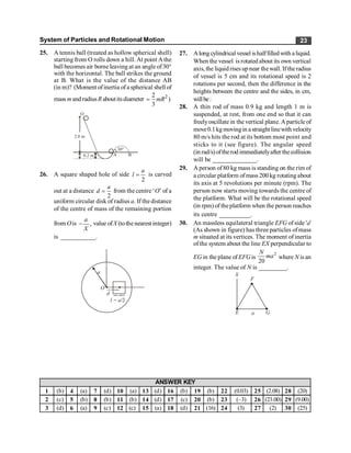 System of Particles and Rotational Motion 23
25. A tennis ball (treated as hollow spherical shell)
starting from O rolls down a hill. At point Athe
ball becomes air borne leaving at an angle of30°
with the horizontal. The ball strikes the ground
at B. What is the value of the distance AB
(in m)? (Moment ofinertia ofa spherical shell of
mass mand radiusR aboutitsdiameter 2
2
)
3
= mR
O
0.2 m A
30°
B
2.0 m
26. A square shaped hole of side
2
a
l = is carved
out at a distance
2
a
d = from the centre ‘O’ of a
uniform circular disk of radius a. If the distance
of the centre of mass of the remaining portion
from Ois ,
a
X
- value ofX (tothe nearest integer)
is ___________.
O
a
d
l = a/2
27. Along cylindrical vessel ishalffilled with aliquid.
When the vessel is rotated about its own vertical
axis,the liquidrises upnear thewall.Iftheradius
of vessel is 5 cm and its rotational speed is 2
rotations per second, then the difference in the
heights between the centre and the sides, in cm,
willbe:
28. A thin rod of mass 0.9 kg and length 1 m is
suspended, at rest, from one end so that it can
freelyoscillate in the vertical plane.Aparticle of
move0.1kgmovingin astraightlinewithvelocity
80 m/s hits the rod at its bottom most point and
sticks to it (see figure). The angular speed
(in rad/s) oftherod immediatelyafter thecollision
will be ______________.
29. A person of80 kg mass is standing on the rim of
a circular platform of mass 200 kg rotating about
its axis at 5 revolutions per minute (rpm). The
person now starts moving towards the centre of
the platform. What will be the rotational speed
(in rpm) of theplatform when the person reaches
its centre __________.
30. An massless equilateral triangle EFG of side 'a'
(As shown in figure) has three particles ofmass
m situated at its vertices. The moment of inertia
ofthe system about the line EX perpendicular to
EG in the plane ofEFGis
2
20
N
ma where N is an
integer. The value of N is _________.
X
F
E G
a
1 (b) 4 (a) 7 (d) 10 (a) 13 (d) 16 (b) 19 (b) 22 (0.03) 25 (2.08) 28 (20)
2 (c) 5 (b) 8 (b) 11 (b) 14 (d) 17 (c) 20 (b) 23 (–3) 26 (23.00) 29 (9.00)
3 (d) 6 (a) 9 (c) 12 (c) 15 (a) 18 (d) 21 (16) 24 (3) 27 (2) 30 (25)
ANSWER KEY
 