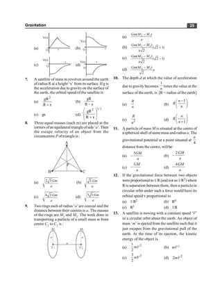 Gravitation 25
(a)
V(r)
r
O
(b) r
O
V(r)
(c)
V(r)
r
O (d)
V(r) r
O
7. A satellite of mass m revolves around the earth
ofradius R at a height ‘x’ from its surface. If g is
the acceleration due to gravityon the surface of
the earth, the orbital speed of the satellite is
(a)
x
R
gR2
+
(b)
x
R
gR
-
(c) gx (d)
2
/
1
x
R
gR2
÷
÷
ø
ö
ç
ç
è
æ
+
8. Three equal masses (each m) are placed at the
cornersofan equilateral triangleofside‘a’. Then
the escape velocity of an object from the
circumcentre P of triangleis :
(a) 2 3 Gm
a
(b) 3 Gm
a
(c) 6 3 Gm
a
(d)
3 3 Gm
a
9. Two rings each of radius ‘a’are coaxial and the
distance between their centres is a. The masses
of the rings are M1 and M2. The work done in
transporting a particle of a small mass m from
centre C1 to C2 is :
a
a a
M1 M2
C1 C2
(a) 2 1
( )
Gm M M
a
-
(b) 2 1
( )
( 2 1)
2
Gm M M
a
-
+
(c) 2 1
( )
( 2 1)
2
Gm M M
a
-
-
(d) 2 1
( )
2
Gm M M
a
-
10. The depth d at which the value of acceleration
due to gravity becomes
1
n
times the value at the
surface of the earth, is [R = radius of the earth]
(a)
R
n
(b)
1
n
R
n
-
æ ö
ç ÷
è ø
(c) 2
R
n
(d)
1
n
R
n
æ ö
ç ÷
+
è ø
11. A particle of mass M is situated at the centre of
a spherical shell ofsame mass and radius a. The
gravitational potential at a point situated at
4
a
distance from the centre, will be:
(a)
5GM
a
- (b)
2GM
a
-
(c)
GM
a
- (d)
4GM
a
-
12. If the gravitational force between two objects
were proportional to 1/R(and not as 1/R2) where
R is separation between them, then a particle in
circular orbit under such a force would have its
orbital speed v proportional to
(a) 1/R2 (b) R0
(c) R1 (d) 1/R
13. A satellite is moving with a constant speed ‘V’
in a circular orbit about the earth. An object of
mass ‘m’ is ejected from the satellite such that it
just escapes from the gravitational pull of the
earth. At the time of its ejection, the kinetic
energy of the object is
(a)
2
1
2
mV (b) mV 2
(c)
2
3
2
mV (d) 2
2mV
 