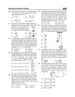 Mechanical Properties of Solids 29
10. Thelength ofa metal wire is l1 when the tension
in it is T1 and is l2 when the tension is T2. The
original length of the wire is
(a)
2
2
1 l
l +
(b)
1 2 2 1
1 2
T T
T T
+
+
l l
(c)
1 2 2 1
2 1
T T
T T
-
-
l l
(d) 1 2 1 2
T T l l
11. If the ratio of diameters, lengths and Young’s
modulus of steel and copper wires shown in the
figure are p, q and s respectively,
then the corresponding ratio of
increase in their lengths would be
Steel
2m
Copper
5m
(a)
7
(5 )
q
sp (b) 2
5
(7 )
q
sp
(c) 2
7
(5 )
q
sp
(d)
2
(5 )
q
sp
12. A 14.5 kg mass, fastenedtotheend ofa steel wire
of unstretched length 1m, is whirled in a vertical
circle with an angular velocity of 2 rev/s at the
bottom of the circle. The cross-sectional area
of the wire is 0.065 cm2. The elongation of the
wire when the mass is at the lowest point of
its path is [Ysteel = 2 × 1011 N/m2]
(a) 9.67mm (b) 6.67mm
(c) 1.87mm (d) 0.12mm
13. The elongation of the steel and brass wire in
the adjacent figure are respectively. [Unloaded
length of steel wire is 1.5 m and of brass wire
is 1m, diameter of each wire
= 0.25 cm. Young's modulus of steel is 2 × 1011
Pa and that of brass is 0.91 × 1011 Pa.]
(a) 1.49 × 10–4 m, 1.3 × 10–4 m 1.5 m
1 m
Steel
Brass
4 kg
6 kg
(b) 2.94× 10–4 m, 2.3 × 10–4 m
(c) 5.12× 10–4 m, 3.2 × 10–4 m
(d) 1.12× 10–4 m, 6.2 × 10–4 m
14. The edge of an aluminium cube is 10 cm long.
One face of the cube is firmlyfixed to a vertical
wall. A mass of 100 kg is then attached to the
opposite face of the cube. The shear modulus
of aluminium is 25 G Pa. What is the vertical
deflection of this face?
(1Pa = 1N/m2) (g = 10 m/s2).
(a) 4 × 10–7 m (b) 3 × 10–7 m
(c) 2 × 10–7 m (d) 1 × 10–7 m
15. Four identical hollowcylindrical columns ofmild
steel support a big structure of mass 50,000 kg.
The inner and outer radii of each column are
30 cm and 60 cm respectively. Assuming the
load distribution to be uniform, the
compressional strain in each column is [The
Young's modulus of steel is 2 × 1011 Pa.]
(a) 2.31 × 10–7 (b) 4.12 × 10–7
(c) 7.21 × 10–7 (d) 9.93 × 10–7
16. Two blocks of masses m and M are connected
bymeans of a metal wire of cross-sectional area
A passing over a frictionless fixed pulley as
shown in the figure. The system is then released.
If M = 2 m, then the stress produced in the wire
is :
(a)
2mg
3A
M
m
T
T
(b)
4mg
3A
(c)
mg
A
(d)
3mg
4A
17. Two strips of metal are riveted together at their
ends by four rivets, each of diameter 6 mm.
What is the maximum tension that can be
exerted by the riveted strip if the shearing stress
on therivet is nottoexceed 6.9× 107 Pa?Assume
that each rivet is to carry one quarter of the
load.
(a) 7800N (b) 7000N
(c) 9000N (d) 1000N
18. Consider a long steel bar under a tensile stress
due to forces F acting at the edges along the
length of the bar (figure). Consider a plane
making an angle q with the length. The tensile
and shearing stresses on this plane are
respectively a
a
q
F F
(a)
2
F F
cos , sin2
A 2A
q q
(b) 2
F F
sin , sin4
5A 2A
q q
(c)
3
F F
sin , sin5
9A 3A
q q
(d) None of these
 