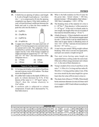 PHYSICS
30
19. A bottle has an opening of radius a and length
b. A cork of length b and radius (a + Da) where
(Da < < a) is compressed to fit into the opening
completely (see figure). If the bulk modulus of
cork is B and frictional coefficient between the
bottle and cork is m then the force needed to
push the cork into the bottle is :
(a) (pmBb) a
a
b
(b) (2pmBb)Da
(c) (pmBb) Da
(d) (4 pmBb)Da
20. A copper wire oflength 1.0 m and a steel wire of
length 0.5 m having equal cross-sectional areas
are joined end to end. The composite wire is
stretched by a certain load which stretches the
copper wire by 1 mm. If the Young’s modulii of
copper and steel are respectively1.0 × 1011 Nm–2
and 2.0 × 1011 Nm–2, the total extension of the
composite wire is :
(a) 1.75mm (b) 2.0mm
(c) 1.50mm (d) 1.25mm
Numeric Value Answer
21. A2 m long rod ofradius 1 cm which is fixedfrom
one end is given a twist of0.8 radians. The shear
strain developed will be
22. Ifa rubber ball is taken at the depth of 200 m in a
pool, its volume decreases by 0.1%. If the
density of the water is 1 × 103 kg/m3 and g =
10m/s2, then the volume elasticity in
N/m2 will be
23. A uniform cube is subjected to volume
compression. If each side is decreased by 1%,
then bulk strain is
24. What is the bulk modulus (in Pa) of water for
the given data : Initial volume = 100 litre,
pressureincrease=100atmosphere,final volume=
100.5 litre (1 atmosphere = 1.013 × 105 Pa)
25. The breaking stress of the material of a wire is
6 × 106 Nm–2. Then density r ofthe material is
3 × 103 kg m–3. If the wire is to break under its
own weight, thelength ofthewire(in m) madeof
that material should be (take g = 10 ms–2)
26. Abodyofmassm =10 kgisattachedtooneendof
awireoflength0.3m.Themaximumangularspeed
(in rad s–1) with which it can be rotated about its
other end in space station is (Breaking stress of
wire= 4.8 × 107 Nm–2 and area ofcross-section of
thewire = 10–2 cm2)is_______.
27. A steel wire can sustain 100 kg weight without
breaking. If the wire is cut into two equal parts,
each part can sustain a weight (in kg) of
28. Two steel wires having same length are
suspended from a ceiling under the same load.
Iftheratio oftheir energystored per unit volume
is 1 : 4, the ratio of their diameters is:
29. Young’s moduli of two wiresA and B are in the
ratio 7 : 4. WireAis 2 m long and has radius R.
Wire Bis 1.5 m long and has radius 2 mm. If the
two wires stretch bythe same length for a given
load, then the value of R (in mm) is close to :
30. Theelasticlimit ofbrassis379 MPa. What should
bethe minimum diameter (in mm) ofa brass rodif
it is tosupport a 400 N load without exceedingits
elasticlimit?
1 (b) 4 (c) 7 (a) 10 (c) 13 (a) 16 (b) 19 (d) 22 (2×10
9
) 25 (200) 28 (1.41)
2 (a) 5 (c) 8 (b) 11 (c) 14 (a) 17 (a) 20 (d) 23 (0.03) 26 (4) 29 (1.75)
3 (a) 6 (a) 9 (b) 12 (c) 15 (c) 18 (a) 21 (0.04) 24 (2.026×10
9
) 27 (100) 30 (1.15)
ANSWER KEY
 