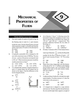 MCQswithOne CorrectAnswer
1. The total weight of a piece of wood is 6 kg. In
the floating state in water its
3
1
part remains
inside the water. On this floating piece of wood
what maximum weight is tobe put such that the
whole of the piece of wood is to be drowned in
the water?
(a) 15kg (b) 14kg
(c) 10kg (d) 12kg
2. A hydraulic automobile lift is designed to lift
cars with a maximum mass of3000 kg. Thearea
of cross - section of the piston carrying the load
is 425 cm2. What maximum pressure would the
smaller piston have to bear?
(a) 15.82×105 Pa (b) 6.92× 105 Pa
(c) 2.63× 105 Pa (d) 1.12× 105 Pa
3. A U-shaped tube contains a liquid of density r
and it is rotated about the left dotted line as
shown in the figure. Find the difference in the
levels of liquid column.
(a)
2 2
2
w L
g
L
H
w
(b)
2 2
2 2
w L
g
(c)
2 2
2 L
g
w
(d)
2 2
2 2 L
g
w
4. Air of density 1.2 kg m–3 is blowing across the
horizontal wings of an aeroplane in such a way
that its speeds above and below the wings are
150 ms–1 and 100 ms–1, respectively. The
pressure difference between the two sides of
the wings, is :
(a) 60Nm–2 (b) 180Nm–2
(c) 7500Nm–2 (d) 12500Nm–2
5. Ifit takes 5 minutes to fill a 15 litre bucket from a
water tap of diameter
2
p
cm then the Reynolds
number for the flow is (density of water = 103
kg/m3) and viscosityof water = 10–3 Pa s) close
to :
(a) 1100 (b) 11000
(c) 550 (d) 5500
6. Water flows into a large tank with flat bottom
at the rate of10–4
m3
s–(
1)Water is alsoleaking
out of a hole of area 1 cm2
at its bottom. If the
height of the water in the tank remains steady,
then this height is:
(a) 5.1cm (b) 7cm
(c) 4cm (d) 9cm
7. A spherical drop ofradius Ris divided intoeight
equal droplets. If surface tension is T, then the
work done in this process is
(a) 2pR2T (b) 3pR2T
(c) 4pR2T (d) 2pRT2
8. A U-shaped wire is dipped in a soap solution
andremoved. The thin soapfilm formedbetween
the wire and the light slider supports a weight of
MECHANICAL
PROPERTIES OF
FLUIDS
9
 
