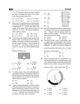PHYSICS
32
1.5 × 10–2 N (which includes the small weight of
theslider). Thelength of the slider is 30 cm.What
is the surface tension of the film?
(a) 2.5×10–2 Nm–1 (b) 5.5×10–2 Nm–1
(c) 9.5×10–2 Nm–1 (d) 11.5×10–2Nm–1
9. Water rises in a capillarytube to a certain height
such that the upward force due to surface tension
is balanced by 7.5 × 10–4N force due to the
weight of the liquid. If the surface tension of
water is 6 × 10–2Nm–1, the inner circumference
of the capillary must be
(a) 1.25× 10–2m (b) 0.50× 10–2m
(c) 6.5×10–2m (d) 12.5× 10–2m
10. On heating water, bubbles being formed at the
bottom of the vessel detach and rise. Take the
bubbles to be sphere of radius R and making a
circular contact of radius r with the bottom of
the vessel. If r << R and the surface tension of
water is T, value of r just before bubbles detach
is:
(density of water is rw)
R
2r
(a)
2 wg
R
3T
r
(b)
2 w
2 g
R
3T
r
(c)
2 wg
R
T
r
(d)
2 w
3 g
R
T
r
11. A U tube contains water and methylated spirit
separated by mercury. The mercury columns in
thetwo armsare in level with 10.0 cm of water in
one arm and 12.5 cm of spirit in the other, the
relative density of spirit is
(a) 0.8 (b) 1.32
(c) 2.38 (d) 3.52
12. A square hole ofside length l is made at a depth
of h and a circular hole of radius r is made at a
depth of 4h from the surface of water in a water
tank kept on a horizontal surface(See figure). If
l << h, r << h and the rateof water flow from the
two holes is the same, then r is equal to
(a)
2p
l
4h
v1
v2
h
A
B
(b)
3p
l
(c)
3p
l
(d)
2p
l
13. Ifthe terminal speed ofa sphere ofgold (density
= 19.5 kg/m3) is0.2 m/sin a viscous liquid (den-
sity = 1.5 kg/m3), find the terminal speed of a
sphere of silver (density = 10.5 kg/m3) of the
same size in the same liquid
(a) 0.4 m/s (b) 0.133m/s
(c) 0.1m/s (d) 0.2m/s
14. Two tubes of radii r1 and r2, and lengths l1 and
l2, respectively, are connected in series and a
liquid flows through each ofthem in streamline
conditions. P1 and P2 are pressure differences
acrossthe twotubes. IfP2 is 4P1 andl2 is 1
4
l , then
theradius r2 will beequal to:
(a) r1 (b) 2r1
(c) 4r1 (d)
1
2
r
15. There is a circular tube in a vertical plane. Two
liquids which do not mix and of densities d1 and
d2 are filled in the tube. Each liquid subtends 90º
angle at centre. Radius joining their interface
makes an angle a with vertical. Ratio 1
2
d
d
is:
d2
a
d1
(a)
1 sin
1 sin
+ a
- a
(b)
1 cos
1 cos
+ a
- a
(c)
1 tan
1 tan
+ a
- a
(d)
1 sin
1 cos
+ a
- a
 