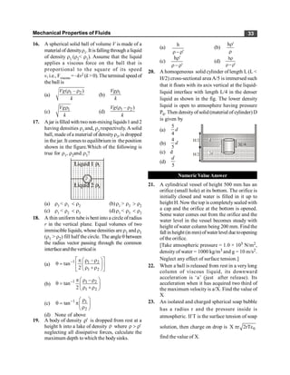 Mechanical Properties of Fluids 33
16. A spherical solid ball of volume V is made of a
material of densityr1. It isfallingthrough a liquid
of density r1 (r2< r1). Assume that the liquid
applies a viscous force on the ball that is
proportional to the square of its speed
v, i.e., Fviscous = –kv2 (k > 0).The terminal speed of
the ball is
(a) 1 2
( – )
Vg
k
r r
(b) 1
Vg
k
r
(c) 1
Vg
k
r
(d)
1 2
( – )
Vg
k
r r
17. Ajar isfilled with two non-mixing liquids1 and 2
having densities r1 and, r2 respectively. A solid
ball, made ofa material of densityr3, is dropped
in the jar. It comes to equilibrium in theposition
shown in the figure.Which of the following is
true for r1, r2and r3?
r1
r3
(a) r3 < r1 < r2 (b)r1 > r3 > r2
(c) r1 < r2 < r3 (d)r1 < r3 < r2
18. A thin uniform tube is bent into a circle ofradius
r in the vertical plane. Equal volumes of two
immiscible liquids, whosedensities are r1 and r1
(r1 > r2) fill half the circle. The angleq between
the radius vector passing through the common
interfaceandtheverticalis
(a)
1 1 2
1 2
tan
2
- é ù
æ ö
p r -r
q = ê ú
ç ÷
r +r
è ø
ë û
(b)
1 1 2
1 2
tan
2
- æ ö
p r -r
q = ç ÷
r +r
è ø
(c) 1 1
2
tan- æ ö
r
q = pç ÷
r
è ø
(d) None of above
19. A body of density '
r is dropped from rest at a
height h into a lake of density r where '
r
>
r
neglecting all dissipative forces, calculate the
maximum depth to which the bodysinks.
(a)
'
h
r
-
r
(b)
r
r'
h
(c)
'
'
h
r
-
r
r
(d)
'
h
r
-
r
r
20. A homogeneous solid cylinder of length L (L <
H/2) cross-sectional area A/5 is immersed such
that it floats with its axis vertical at the liquid-
liquid interface with length L/4 in the denser
liquid as shown in the fig. The lower density
liquid is open to atmosphere having pressure
P0. Then densityofsolid (material of cylinder) D
is given by
(a)
5
4
d
L 3 4
L/
d
2d
H/2
H/2
(b)
4
5
d
(c) d
(d)
5
d
Numeric Value Answer
21. A cylindrical vessel of height 500 mm has an
orifice (small hole) at its bottom. The orifice is
initially closed and water is filled in it up to
height H. Now the top is completely sealed with
a cap and the orifice at the bottom is opened.
Some water comes out from the orifice and the
water level in the vessel becomes steady with
height ofwater column being 200 mm. Find the
fall in height (in mm)ofwater level due toopening
of the orifice.
[Take atmospheric pressure = 1.0 × 105 N/m2,
density of water = 1000 kg/m3 and g = 10 m/s2.
Neglect any effect of surface tension.]
22. When a ball is released from rest in a very long
column of viscous liquid, its downward
acceleration is ‘a’ (just after release). Its
acceleration when it has acquired two third of
the maximum velocity is a/X. Find the value of
X.
23. An isolated and charged spherical soap bubble
has a radius r and the pressure inside is
atmospheric. If T is the surface tension of soap
solution, then charge on drop is 0
X r 2rT
p e
find the value of X.
 