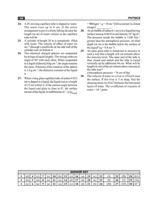 PHYSICS
34
24. A 20 cm long capillary tube is dipped in water.
The water rises up to 8 cm. If the entire
arrangement is put in a freelyfalling elevator the
length (in m) of water column in the capillary
tube will be
25. A cylinder of height 20 m is completely filled
with water. The velocity of efflux of water (in
ms–1) through a small holeon theside wall ofthe
cylinder near its bottom is
26. Two identical charged spheres are suspended
bystrings of equal lengths. The strings makean
angle of 30° with each other. When suspended
in a liquid ofdensity0.8g cm–3, the angleremains
thesame. If densityofthematerial of the sphere
is 1.6 g cm–3, the dielectricconstant of the liquid
is
27. When a long glass capillarytube of radius 0.015
cm is dipped in a liquid, theliquid risesto aheight
of 15 cm within it. If the contact angle between
the liquid and glass to close to 0°, the surface
tension oftheliquid, in milliNewton m–1,is[r(liquid)
= 900 kgm–3, g = 10 ms–2](Giveanswer in closest
integer) __________.
28. An air bubbleofradius0.1 cmisin a liquidhaving
surfacetension 0.06 N/m and density103 kg/m3.
The pressure inside the bubble is 1100 Nm–2
greater than the atmospheric pressure. At what
depth (in m) is the bubble below the surface of
the liquid?(g = 9.8 ms–2)
29. An open glass tube is immersed in mercury in
such a way that a length of 8 cm extends above
the mercury level. The open end of the tube is
then closed and sealed and the tube is raised
vertically up by additional 46 cm. What will be
length (in cm) oftheair column above mercuryin
the tube now?
(Atmospheric pressure = 76 cm of Hg)
30. The velocity of water in a river is 18 km/h near
the surface. If the river is 5 m deep, find the
shearing stress (in N/m2) between the horizontal
layers of water. The co-efficient of viscosity of
water = 10–2 poise.
1 (d) 4 (c) 7 (c) 10 (b) 13 (c) 16 (a) 19 (c) 22 (3) 25 (20) 28 (0.1)
2 (b) 5 (d) 8 (a) 11 (a) 14 (d) 17 (d) 20 (a) 23 (8) 26 (2) 29 (16)
3 (a) 6 (a) 9 (a) 12 (a) 15 (c) 18 (d) 21 (6) 24 (20) 27 (101) 30 (10
–2
)
ANSWER KEY
 