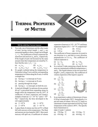 MCQs withOne CorrectAnswer
1. Two rods, one of aluminum and the other made
of steel, having initial length l1 and l2 are
connected together to form a single rod oflength
l1 + l2. The coefficients of linear expansion for
aluminum and steel are aa and as respectively.
If the length of each rod increases by the same
amount when their temperature are raised byt°C,
then find the ratio l1/(l1 + l2).
(a) a s/ a a (b) a a/ a s
(c) a s/( a a + a s) (d) a a/( a a + a s)
2. If a graph is plotted taking the temperature in
Fahrenheit alongY-axis and the corresponding
temperaturein Celsius along theX-axis, it will be
a straight line
(a) having a + ve intercept on Y-axis
(b) having a + ve intercept on X-axis
(c) passing through the origin
(d) having a – ve intercepts on both the axis
3. Asteel railoflength 5 m andarea ofcross-section
40 cm2 is prevented from expanding along its
length while the temperature rises by 10°C. If
coefficient of linear expansion and Young’s
modulus of steel are 1.2 × 10–5 K–1 and 2 × 1011
Nm–2 respectively, the force developed in the
rail is approximately:
(a) 2 × 107 N (b) 1 × 105 N
(c) 2 × 109 N (d) 3 × 10–5 N
4. A glass flask of volume one litre at 0°C is filled
full with mercury at this temperature. The flask
andmercuryarenowheatedto100°C. Howmuch
mercury will spill out, if coefficient of volume
expansion of mercuryis 1.82 × 10–4/ºCand linear
expansion of glass is 0.1 × 10–4 /ºC respectively?
(a) 21.2 cc (b) 15.2 cc
(c) 1.52 cc (d) 2.12 cc
5. The coefficient of linear expansion of crystal in
one direction is a1 and that in every direction
perpendicular to it is a2 . The coefficient of
cubical expansion is
(a) a1 + a2 (b) a1 + 2a2
(c) 2a1 + a2 (d) a1 + a2/2
6. In a vertical U-tube containing a liquid, the two
arms are maintained at different temperatures t1
and t2. The liquid columns in the twoarms have
heights l1 and l2 respectively. The coefficient of
volume expansion of the liquid is equal to
(a)
1 2
2 1 1 2
–
–
l l
l t l t
(b)
1 2
1 1 2 2
–
–
l l
l t l t
l1
l2
t1
t2
(c)
1 2
2 1 1 2
l l
l t l t
+
+
(d)
1 2
1 1 2 2
l l
l t l t
+
+
7. In an experiment a sphere ofaluminium ofmass
0.20 kg is heated upto 150°C. Immediately, it is
put into water ofvolume 150 cc at 27°C kept in a
calorimeter ofwater equivalent to0.025 kg. Final
temperature of the system is 40°C. The specific
heat ofaluminium is :
(take 4.2 joule=1 calorie)
(a) 378J/kg – °C (b) 315J/kg – °C
(c) 476J/kg – °C (d) 434J/kg – °C
THERMAL PROPERTIES
OF MATTER
10
 