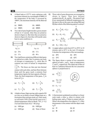 PHYSICS
36
8. A black body at 1227°C emits radiations with
maximum intensityat a wavelength of 5000Å. If
the temperature of the body is increased by
1000°C, the maximum intensitywill be observed
at
(a) 5000Å (b) 6000Å
(c) 3000Å (d) 4000Å
9. Tworods of same length transfer a given amount
of heat in 12 second, when they are joined as
shown in figure (i). But when they are joined as
shown in figure (ii), then theywill transfer same
heat in same conditions in
l
l l
Fig. (i) Fig. (ii)
(a) 24 s (b) 13 s
(c) 15 s (d) 48 s
10. Two rigid boxes containing different ideal gases
are placed on a table. Box A contains one mole
of nitrogen at temperature T0, while Box B
contains one mole of helium at temperature
0
7
3
T
æ ö
ç ÷
è ø . The boxes are then put into thermal
contact with each other, and heat flows between
them until the gases reach a common final
temperature (ignore the heat capacity of boxes).
Then, the final temperature of the gases, Tf in
terms of T0 is
(a) 0
3
7
f
T T
= (b) 0
7
3
f
T T
=
(c) 0
3
2
f
T T
= (d) 0
5
2
f
T T
=
11. A bullet ofmass10gm moving with a speed of20
m/s hits an ice block of mass 990gm kept on a
frictionless floor and gets stuck in it. How much
ice will melt if 50% of the lost KE goes to ice ?
(Initial temperature oftheice block = 0°C, J = 4.2
J/cal and latent heat of ice = 80 cal/g)
(a) 0.001gm (b) 0.002gm
(c) 0.003gm (d) None of these
12. Three rods of same dimensions are arranged as
shown in figure. They have thermal
conductivities K1, K2 and K3 . The points P and
Q are maintained at different temperatures for
the heat to flow at the same rate along PRQ and
PQ then which ofthefollowing option is correct?
R
K2
K1
K3
P Q
(a) 3 1 2
1
( )
2
K K K
= +
(b) 3 1 2
K K K
= +
(c)
1 2
3
1 2
K K
K
K K
=
+
(d) 3 1 2
2( )
= +
K K K
13. A copper sphere cools from 62°C to 50°C in 10
minutes and to 42°C in the next 10 minutes.
Calculate the temperature of the surroundings.
(a) 28°C (b) 26°C
(c) 32°C (d) 62°C
14. The figure shows a system of two concentric
spheres of radii r1 and r2 kept at temperatures
T1 and T2, respectively. The radial rate of flowof
heat in a substance between the two concentric
spheres is proportional to
(a)
2
1
æ ö
ç ÷
è ø
l
r
n
r
2
1
1
2
T
r
T
r
(b) 2 1
1 2
( )
( )
r r
r r
-
(c) (r2 – r1)
(d) 1 2
2 1
( )
r r
r r
-
15. A thermometer graduated according to a linear
scale reads a value x0 when in contact with
boiling water, and x0/3 when in contact with ice.
What is the temperature ofan object in °C, ifthis
thermometer in the contact with the object reads
x0/2?
(a) 25 (b) 60
(c) 40 (d) 35
 