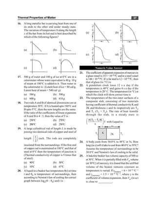 Thermal Properties of Matter 37
16. A long metallic bar is carrying heat from one of
its ends to the other end under steady–state.
The variation of temperature q along the length
x of the bar from its hot end is best described by
which of the following figures?
(a)
q
x
(b)
q
x
(c)
q
x
(d)
q
x
17. 500 g of water and 100 g of ice at 0°C are in a
calorimeter whosewater equivalent is 40 g. 10 g
of steam at 100°C is added to it. Then water in
the calorimeter is : (Latent heat ofice = 80 cal/g,
Latent heat of steam = 540 cal/ g)
(a) 580g (b) 590g
(c) 600g (d) 610g
18. TworodsAand Bof identical dimensions are at
temperature 30°C. IfAis heated upto 180°C and
B upto T°C, then the new lengths are the same.
If the ratio of the coefficients of linear expansion
of Aand B is 4 : 3, then the value of T is :
(a) 230°C (b) 270°C
(c) 200°C (d) 250°C
19. A large cylindrical rod of length L is made by
joining twoidentical rods of copper and steel of
length
2
L
æ ö
ç ÷
è ø
each. The rods are completely
insulated from the surroundings. If the free end
ofcopper rod is maintained at 100°C and that of
steel at 0°C then the temperature of junction is
(Thermal conductivity of copper is 9 times that
of steel)
(a) 90°C (b) 50°C
(c) 10°C (d) 67°C
20. A liquid in a beaker has temperature q(t) at time
t and q0 is temperature of surroundings, then
according to Newton's law of cooling the correct
graph between loge(q – q0) and t is :
(a)
0
log
(
–
)
e
0
q
q
t
(b)
0
log
(
–
)
e
0
q
q
t
(c)
0
log
(
–
)
e
0
q
q
t
(d)
0
log
(
–
)
e
0
q
q
t
Numeric Value Answer
21. Thecoefficientofapparentexpansionofmercuryin
a glass vessel is 153 × 10–6/ºC and in a steel vessel
is144×10–6/ºC.If afor steelis12×10–6/ºC, then
that of glass (in /°C) is
22. A pendulum clock loses 12 s a day if the
temperature is 40°C and gains 4 s a day if the
temperature is 20° C. The temperature (in °C) at
which the clock will showcorrect time is
23. The temperature of the two outer surfaces of a
composite slab, consisting of two materials
having coefficient ofthermal conductivityK and
2K and thickness x and 4x respectively are T2
and T1 (T2 > T1). The rate of heat transfer
through the slab, in a steady state is
2 1
A(T T )K
f
x
-
æ ö
ç ÷
è ø
with f equal to
x 4x
2K
K
T2 T1
24. A body cools from 50.0°C to 48°C in 5s. How
long(in s)will ittaketocool from 40.0°Cto39°C?
Assume the temperature of surroundings to be
30.0°C and Newton's lawof cooling to be valid.
25. A bakelite beaker has volume capacityof 500 cc
at 30°C.When it ispartiallyfilled with Vm volume
(at 30°C) of mercury, it is found that the unfilled
volume of the beaker remains constant as
temperature is varied. If g(beaker) = 6 × 10–6 °C–1
and g(mercury) = 1.5 × 10–4 °C–1, where g is the
coefficient of volume expansion, then Vm (in cc)
is close to __________.
 