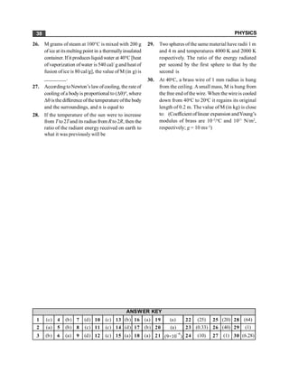 PHYSICS
38
1 (c) 4 (b) 7 (d) 10 (c) 13 (b) 16 (a) 19 (a) 22 (25) 25 (20) 28 (64)
2 (a) 5 (b) 8 (c) 11 (c) 14 (d) 17 (b) 20 (a) 23 (0.33) 26 (40) 29 (1)
3 (b) 6 (a) 9 (d) 12 (c) 15 (a) 18 (a) 21 (9×10
–6
) 24 (10) 27 (1) 30 (6.28)
ANSWER KEY
26. M grams ofsteam at 100°C is mixed with 200 g
ofice at itsmelting point in a thermallyinsulated
container. If it producesliquid water at 40°C [heat
ofvaporization ofwater is 540 cal/ g and heat of
fusion of ice is 80 cal/g], the value of M (in g) is
________.
27. AccordingtoNewton’s lawofcooling, the rateof
cooling ofa bodyis proportional to (Dq)n, where
Dq isthe differenceofthetemperature ofthe body
and the surroundings, and n is equal to
28. If the temperature of the sun were to increase
from Tto2Tand its radius from R to 2R, then the
ratio of the radiant energy received on earth to
what it was previously will be
29. Two spheres of the same material have radii 1 m
and 4 m and temperatures 4000 K and 2000 K
respectively. The ratio of the energy radiated
per second by the first sphere to that by the
second is
30. At 40o
C, a brass wire of 1 mm radius is hung
from the ceiling. Asmall mass, M is hung from
the free end ofthe wire. When the wire is cooled
down from 40o
C to 20o
C it regains its original
length of 0.2 m. The value of M (in kg) is close
to: (Coefficientoflinear expansion andYoung’s
modulus of brass are 10–5
/o
C and 1011
N/m2
,
respectively; g = 10 ms–2
)
 