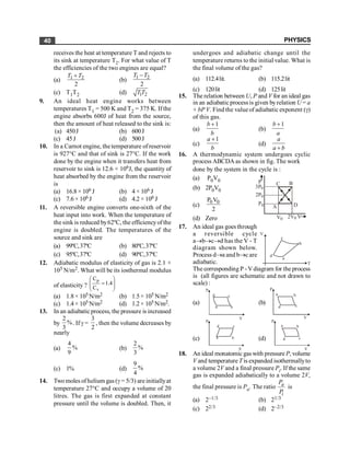PHYSICS
40
receives the heat at temperature T and rejects to
its sink at temperature T2. For what value of T
the efficiencies of the two engines are equal?
(a) 1 2
2
T T
+
(b) 1 2
2
T T
-
(c) T1T2 (d) 1 2
T T
9. An ideal heat engine works between
temperatures T1 = 500 K and T2 = 375 K. If the
engine absorbs 600J of heat from the source,
then the amount of heat released to the sink is:
(a) 450J (b) 600J
(c) 45J (d) 500J
10. In a Carnot engine, the temperature of reservoir
is 927°C and that of sink is 27°C. If the work
done by the engine when it transfers heat from
reservoir to sink is 12.6 × 106J, the quantity of
heat absorbed by the engine from the reservoir
is
(a) 16.8 × 106 J (b) 4 × 106 J
(c) 7.6 × 106 J (d) 4.2 × 106 J
11. A reversible engine converts one-sixth of the
heat input into work. When the temperature of
the sink is reduced by62ºC, the efficiencyofthe
engine is doubled. The temperatures of the
source and sink are
(a) 99ºC,37ºC (b) 80ºC,37ºC
(c) 95ºC,37ºC (d) 90ºC,37ºC
12. Adiabatic modulus of elasticity of gas is 2.1 ×
105 N/m2. What will be its iosthermal modulus
of elasticity ? ÷
÷
ø
ö
ç
ç
è
æ
= 4
.
1
C
C
v
p
(a) 1.8 × 105 N/m2 (b) 1.5 × 105 N/m2
(c) 1.4 × 105 N/m2 (d) 1.2 × 105 N/m2.
13. In an adiabatic process, the pressure is increased
by
2
%
3
. If g =
3
2
, then the volume decreases by
nearly
(a)
4
%
9
(b)
2
%
3
(c) 1% (d)
9
%
4
14. Two moles of helium gas (g = 5/3) are initiallyat
temperature 27°C and occupy a volume of 20
litres. The gas is first expanded at constant
pressure until the volume is doubled. Then, it
undergoes and adiabatic change until the
temperature returns to the initial value. What is
the final volume of the gas?
(a) 112.4lit. (b) 115.2lit
(c) 120lit (d) 125lit
15. The relation between U, P and V for an ideal gas
in an adiabatic process is given byrelation U = a
+ bP V. Find the valueof adiabatic exponent (g)
of this gas.
(a)
1
b
b
+
(b)
1
b
a
+
(c)
1
a
b
+
(d)
a
a b
+
16. A thermodynamic system undergoes cyclic
process ABCDA as shown in fig. The work
done by the system in the cycle is :
(a) P0V0 P C B
D
A
V0 2V0 V
P0
2P0
3P0
(b) 2P0V0
(c)
0 0
P V
2
(d) Zero
17. An ideal gas goes through
a reversible cycle
a®b®c®d has the V - T
diagram shown below.
Process d®a and b®c are
adiabatic.
V
T
a
b
c
d
The corresponding P - Vdiagram for the process
is (all figures are schematic and not drawn to
scale) :
(a)
V
P
a b
c
d
(b)
V
P
a b
c
d
(c)
V
P
a b
c
d
(d)
V
P
a b
c
d
18. An ideal monatomic gas with pressure P, volume
V and temperature T is expanded isothermallyto
a volume 2V and a final pressure Pi. If the same
gas is expanded adiabatically to a volume 2V,
the final pressure is Pa. The ratio a
i
P
P
is
(a) 2–1/3 (b) 21/3
(c) 22/3 (d) 2–2/3
 