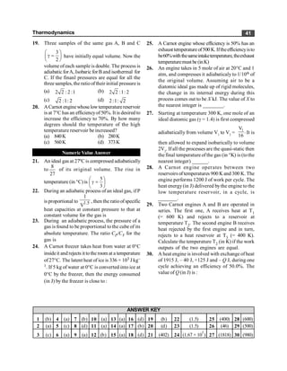 Thermodynamics 41
19. Three samples of the same gas A, B and C
3
2
æ ö
g =
ç ÷
è ø
have initially equal volume. Now the
volume ofeach sample is double. The process is
adiabatic forA, Isobaric for B and isothermal for
C. If the finanl pressures are equal for all the
three samples, the ratiooftheir initial pressure is
(a) 2 2 : 2 :1 (b) 2 2 :1: 2
(c) 2 :1: 2 (d) 2:1: 2
20. ACarnot enginewhoselowtemperaturereservoir
is at 7°C has an efficiencyof50%. It is desired to
increase the efficiency to 70%. By how many
degrees should the temperature of the high
temperature reservoir be increased?
(a) 840K (b) 280K
(c) 560K (d) 373K
Numeric Value Answer
21. An ideal gas at 27ºC is compressed adiabatically
to
27
8
of its original volume. The rise in
temperature (in °C) is ÷
ø
ö
ç
è
æ
=
g
3
5
22. During an adiabatic process of an ideal gas, if P
is proportional to 1.5
1
V
, then the ratioofspecific
heat capacities at constant pressure to that at
constant volume for the gas is
23. During an adiabatic process, the pressure of a
gas is found to be proportional to the cube of its
absolute temperature. The ratio CP/CV for the
gas is
24. A Carnot freezer takes heat from water at 0°C
insideit and rejects ittothe room at a temperature
of27°C. The latent heat of ice is 336 × 103 J kg–
1. If 5 kg of water at 0°C is converted into ice at
0°C by the freezer, then the energy consumed
(in J) by the freezer is close to :
25. A Carnot engine whose efficiency is 50% has an
exhaust temperature of500 K. Iftheefficiencyisto
be60%withthesameintaketemperature,theexhaust
temperaturemustbe (inK)
26. An engine takes in 5 mole of air at 20°C and 1
atm, and compresses it adiabaticaly to 1/10th of
the original volume. Assuming air to be a
diatomic ideal gas made up of rigid molecules,
the change in its internal energy during this
process comes out to be X kJ. The value of X to
the nearest integer is ________.
27. Starting at temperature 300 K, one mole of an
ideal diatomic gas (g = 1.4) is first compressed
adiabatically from volume V1
to V2
=
1
V
.
16
It is
then allowed to expand isobarically to volume
2V2
. If all the processes are the quasi-static then
the final temperature ofthe gas (in °K) is (tothe
nearest integer) ______.
28. A Carnot engine operates between two
reservoirs oftemperatures 900 K and 300 K. The
engine performs 1200 J of work per cycle. The
heat energy(in J) delivered bythe engine to the
low temperature reservoir, in a cycle, is
_______.
29. Two Carnot engines A and B are operated in
series. The first one, A receives heat at T1
(= 600 K) and rejects to a reservoir at
temperature T2. The second engine B receives
heat rejected by the first engine and in turn,
rejects to a heat reservoir at T3 (= 400 K).
Calculate the temperature T2 (in K) if the work
outputs of the two engines are equal.
30. A heat engine is involved with exchange of heat
of 1915 J, – 40 J, +125 J and – Q J, during one
cycle achieving an efficiency of 50.0%. The
value of Q (in J) is :
1 (b) 4 (a) 7 (b) 10 (a) 13 (a) 16 (d) 19 (b) 22 (1.5) 25 (400) 28 (600)
2 (a) 5 (c) 8 (d) 11 (a) 14 (a) 17 (b) 20 (d) 23 (1.5) 26 (46) 29 (500)
3 (c) 6 (a) 9 (a) 12 (b) 15 (a) 18 (d) 21 (402) 24 (1.67 × 10
5
) 27 (1818) 30 (980)
ANSWER KEY
 