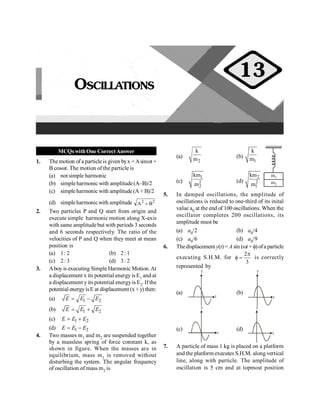 Oscillations 45
MCQswithOne CorrectAnswer
1. The motion of a particle is given byx =Asinwt+
B coswt. The motion of the particle is
(a) not simple harmonic
(b) simple harmonic with amplitude(A–B)/2
(c) simpleharmonic with amplitude (A + B)/2
(d) simpleharmonicwith amplitude 2
2
B
A +
2. Two particles P and Q start from origin and
execute simple harmonic motion along X-axis
with same amplitudebut with periods 3 seconds
and 6 seconds respectively. The ratio of the
velocities of P and Q when they meet at mean
position is
(a) 1: 2 (b) 2: 1
(c) 2: 3 (d) 3: 2
3. Aboy is executing Simple Harmonic Motion.At
a displacement x its potential energy is E1 and at
a displacement yits potential energyis E2. If the
potential energyisE at displacement (x+ y) then:
(a) 1 2
E E E
= -
(b) 1 2
E E E
= +
(c) 1 2
E E E
= +
(d) 1 2
E E E
= -
4. Two masses m1 and m2 are suspended together
by a massless spring of force constant k, as
shown in figure. When the masses are in
equilibrium, mass m1 is removed without
disturbing the system. The angular frequency
of oscillation of mass m2 is
(a)
2
k
m (b)
1
k
m
m2
m1
(c)
1
2
2
km
m
(d)
2
2
1
km
m
5. In damped oscillations, the amplitude of
oscillations is reduced to one-third of its inital
value a0 at the end of 100 oscillations. When the
oscillator completes 200 oscillations, its
amplitude must be
(a) a0/2 (b) a0/4
(c) a0/6 (d) a0/9
6. Thedisplacement y(t)= A sin (wt + f)ofa particle
executing S.H.M. for
2
3
p
f = is correctly
represented by
(a)
t
y
(b)
t
y
(c)
t
y
(d)
t
y
7. A particle of mass 1 kg is placed on a platform
and the platform executes S.H.M. along vertical
line, along with particle. The amplitude of
oscillation is 5 cm and at topmost position
OSCILLATIONS
13
 