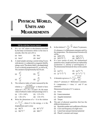 MCQswithOne CorrectAnswer
1. If x = at + bt2, where x is the distance travelled
by the body in kilometers while t is the time in
seconds, then the unit of b is
(a) km/s (b) kms
(c) km/s2 (d) kms2
2. A metal sample carrying a current along X-axis
with densityJx issubjected toa magneticfield Bz
(alongz-axis). TheelectricfieldEydevelopedalong
Y-axis is directlyproportional to Jx as well as Bz.
The constant of proportionality has SI unit.
(a)
2
m
A
(b)
3
m
As
(c)
2
m
As
(d) 3
As
m
3. The refractive index of water measured by the
relation m =
real depth
apparent depth
is found to have
values of 1.34, 1.38, 1.32 and 1.36; the mean
value of refractiveindex with percentage error is
(a) 1.35± 1.48 % (b) 1.35 ± 0 %
(c) 1.36 ± 6 % (d) 1.36 ± 0 %
4. Write the dimensions of a × b in the relation
2
-
=
b x
E
at
, where E is the energy, x is the
displacement and t is time
(a) ML2T (b) M–1L2T1
(c) ML2T–2 (d) MLT–2
5. In the relation P
z
k
e
a
-
q
a
=
b
where P is pressure,
Z is distance, k is Boltzmann constants and q is
the temperature. The dimensional formula of b
will be
(a) [M0L2T0] (b) [M1L2T1]
(c) [M1L0T–1] (d) [M0L2T–1]
6. In a new system of units, the fundamental
quantities mass, length and time are replaced by
acceleration ‘a’, density ‘r’ and frequency ‘f’.
The dimensional formula for force in this system
is
(a) [ra4 f ] (b) [ra4 f –6]
(c) [r–1a–4f 6] (d) [r–1a–4 f –1]
7. A formula is given as
3
. .
1
.
b k t
P
a m a
q
= +
where P = pressure; k = Boltzmann’s constant;
q = temperature; t = time; ‘a’ and ‘b’ are
constants.
Dimensional formula of ‘b’ is same as
(a) Force
(b) Linearmomentum
(c) Angular momentum
(d) Torque
8. The pair of physical quantities that has the
different dimensions is :
(a) Reynolds number and coefficient offriction
(b) Curie and frequency of a light wave
(c) Latent heat and gravitational potential
(d) Planck’s constant and torque
PHYSICAL WORLD,
UNITS AND
MEASUREMENTS
1
 