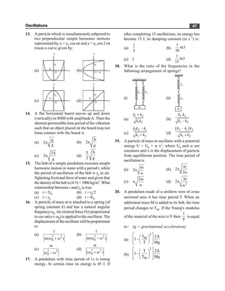 Oscillations 47
13. A particle which is simultaneouslysubjected to
two perpendicular simple harmonic motions
represented by; x = a1 cos wt and y = a2 cos 2 wt
traces a curve given by:
(a) O
x
y
a1
a2
(b) O
x
y
a1
a2
(c) O
x
y
a1
a2
(d) O
x
y
a1
a2
14. A flat horizontal board moves up and down
(vertically) in SHM with amplitudeA. Then the
shortest permissible time period of the vibration
such that an object placed on the board maynot
loose contact with the board is
(a)
g
2
A
p (b)
A
2
g
p
(c)
2A
2
g
p (d)
A
2 g
p
15. The bob of a simple pendulum executes simple
harmonic motion in water with a period t, while
the period of oscillation of the bob is t0 in air.
Nglecting frictional force ofwater and given that
the densityof thebob is(4/3) × 1000 kg/m3. What
relationship between t and t0 is true
(a) t = 2t0 (b) t = t0/2
(c) t = t0 (d) t = 4t0
16. A particle of mass m is attached to a spring (of
spring constant k) and has a natural angular
frequencyw0.An external force F(t) proportional
to cos wt(w¹ w0) is applied to the oscillator. The
displacement of theoscillator will beproportional
to
(a) 2 2
0
1
( )
w + w
m
(b) 2 2
0
1
( )
w - w
m
(c) 2 2
0
w - w
m
(d) 2 2
0
( )
w + w
m
17. A pendulum with time period of 1s is losing
energy. At certain time its energy is 45 J. If
after completing 15 oscillations, its energy has
become 15 J, its damping constant (in s–1) is:
(a)
1
2
(b)
1
ln3
30
(c) 2 (d)
1
ln3
15
18. What is the ratio of the frequencies in the
following arrangement of springs?
(i)
m
k1 k2
(ii)
m
k1
k2
(a)
1 2
1 2
+
k k
k k (b)
1 2
1 2
–
k k
k k
(c)
1 2 1
1 2
–
+
k k k
k k (d)
( )
2 1 2
1 2
–
+
k k k
k k
19. A particle of mass m oscillates with a potential
energy U = U0 + a x2, where U0 and a are
constants and x is the displacement of particle
from equilibrium position. The time period of
oscillation is
(a)
m
2p
a
(b)
m
2
2
p
a
(c)
2m
p
a
(d) 2
m
2p
a
20. A pendulum made of a uniform wire of cross
sectional area A has time period T. When an
additional mass M is added to its bob, the time
period changes to TM. If the Young's modulus
of the material of the wire is Y then
1
Y
is equal
to: (g = gravitational acceleration)
(a)
2
M
T 2A
1
T Mg
é ù
æ ö
-
ê ú
ç ÷
è ø
ë û
(b)
2
M
T 2A
1
T Mg
é ù
æ ö
-
ê ú
ç ÷
ê ú
è ø
ë û
 