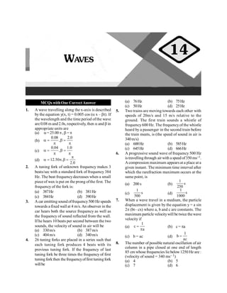 Waves 49
MCQs withOne CorrectAnswer
1. A wave travelling along the x-axis is described
by the equation y(x, t) = 0.005 cos (a x – bt). If
the wavelength and the time period of the wave
are 0.08 m and 2.0s, respectively, then a and b in
appropriate units are
(a) a= 25.00p, b = p
(b)
0.08 2.0
,
a = b =
p p
(c)
0.04 1.0
,
a = b =
p p
(d) 12.50 ,
2.0
p
a = p b =
2. A tuning fork of unknown frequency makes 3
beats/sec with a standard fork of frequency 384
Hz. The beat frequencydecreases when a small
pieceof wax is put on the prong ofthe first. The
frequency of the fork is:
(a) 387Hz (b) 381Hz
(c) 384Hz (d) 390Hz
3. A car emitting sound offrequency500 Hz speeds
towards a fixed wall at 4 m/s. An observer in the
car hears both the source frequency as well as
the frequency of sound reflected from the wall.
If he hears 10 beats per second between the two
sounds, the velocity of sound in air will be
(a) 330m/s (b) 387m/s
(c) 404m/s (d) 340m/s
4. 26 tuning forks are placed in a series such that
each tuning fork produces 4 beats with its
previous tuning fork. If the frequency of last
tuning fork be three times the frequency of first
tuning forkthen the frequencyoffirst tuningfork
willbe
(a) 76Hz (b) 75Hz
(c) 50Hz (d) 25Hz
5. Two trains are moving towards each other with
speeds of 20m/s and 15 m/s relative to the
ground. The first train sounds a whistle of
frequency600 Hz. The frequencyof the whistle
heard by a passenger in the second train before
the train meets, is (the speed of sound in air is
340m/s)
(a) 600Hz (b) 585Hz
(c) 645Hz (d) 666Hz
6. A progressive sound wave of frequency 500 Hz
is travelling through air with a speed of350 ms–1.
A compression maximum appears at a place at a
given instant. The minimum time interval after
which the rarefraction maximum occurs at the
same point, is
(a) 200 s (b) s
250
1
(c) s
500
1
(d) s
1000
1
7. When a wave travel in a medium, the particle
displacement is given by the equation y = a sin
2p (bt– cx) where a, b and c are constants. The
maximum particle velocitywill be twice thewave
velocity if
(a)
1
c
a
=
p
(b) c = pa
(c) b = ac (d)
1
b
ac
=
8. The number of possible natural oscillation of air
column in a pipe closed at one end of length
85 cm whose frequencies lie below1250 Hz are :
(velocity of sound = 340 ms– 1)
(a) 4 (b) 5
(c) 7 (d) 6
WAVES
14
 