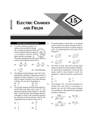 PHYSICS
52
MCQswithOne CorrectAnswer
1. A solid conducting sphere of
radius a has a net positive charge
2Q. A conducting spherical shell
of inner radius b and outer radius
c is concentric with the solid
sphere and hasa net charge– Q.
a
b
c
Thesurface charge density on the inner and outer
surfaces of the spherical shell will be
(a) 2 2
2
,
4 4
Q Q
b c
-
p p
(b) 2 2
,
4 4
Q Q
b c
-
p p
(c) 2
0,
4
Q
c
p
(d) Noneoftheabove
2. Twospheres carrying charges +6µC and + 9µC,
separated bya distance d, experiences a force of
repulsion F. when a charge of – 3µC is given to
both the sphere and kept at the same distance
as before, the new force of repulsion is
(a) 3 F (b) F/9
(c) F (d) F/3
3. Two equallycharged, identical metal spheresA
and B repel each other with a force ‘F’. The
spheres are kept fixed with a distance ‘r’ between
them. A third identical, but uncharged sphere C
is brought in contact with A and then placed at
the mid point of the line joining A and B. The
magnitude of the net electric force on C is
(a) F (b)
4
F
3
(c)
2
F
(d)
4
F
4. Five point charges, each of value +q, are placed
on five vertices of a regular hexagon of side L.
The magnitude of the force on a point charge of
value –q coulomb placed at the center of the
hexagon is
(a)
2
0
1 q
L
æ ö
ç ÷
è ø
pe
(b)
2
0
2 q
L
æ ö
ç ÷
è ø
pe
(c)
2
0
1 q
2 L
æ ö
ç ÷
è ø
pe
(d)
2
0
1 q
4 L
æ ö
ç ÷
è ø
pe
5. Two balls of same mass and carrying equal
charge are hung from a fixed support of length l.
At electrostatic equilibrium, assuming that
angles made by each thread is small, the
separation, x between the balls is proportional
to :
(a) l (b) l 2
(c) l2/3 (d) l1/3
6. Three charges +Q1, +Q2 and q are placed on a
straight line such that q is somewhere in
between +Q1 and +Q2. If this system of charges
is in equilibrium, what should be he magnitude
and sign of charge q?
(a)
( )
1 2
2
1 2
Q Q
,
Q Q
+
+
(b)
1 2
Q Q
,–
2
+
(c)
( )
1 2
2
1 2
Q Q
,–
Q Q
+
(d)
1 2
Q Q
,–
2
+
ELECTRIC CHARGES
AND FIELDS
15
 