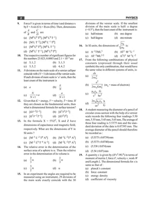 PHYSICS
2
9. ForceF is given in terms oftime t and distancex
byF =Asin (Ct) + Bcos (Dx). Then, dimensions
of
A
B
and
C
D
are
(a) [M0 L0 T0], [M0 L0 T–1]
(b) [M L T–2], [M0 L–1 T0]
(c) [M0 L0 T0], [M0 L T–1]
(d) [M0 L1 T–1], [M0 L0 T0]
10. The respective number ofsignificant figures for
the numbers 23.023, 0.0003and 2.1 × 10–3 are
(a) 5,1, 2 (b) 5,1, 5
(c) 5,5, 2 (d) 4,4, 2
11. N divisionson the main scale of a vernier calliper
coincidewith (N+1)divisionsofthe vernierscale.
Ifeach division of main scale is ‘a’units, then the
least count of the instrument is
(a) a (b)
a
N
(c)
1
N
a
N
´
+
(d)
1
a
N +
12. Given that K = energy, V = velocity, T = time. If
they are chosen as the fundamental units, then
what is dimensional formula for surface tension?
(a) [KV–2T–2] (b) [K2V2T–2]
(c) [K2V–2T–2] (d) [KV2T2]
13. In the formula X = 5YZ2, X and Z have
dimensions of capacitance and magnetic field,
respectively. What are the dimensions of Y in
SI units ?
(a) [M–3 L–2 T8 A4] (b) [M–1L–2T4 A2]
(c) [M–2 L0 T–4 A–2] (d) [M–2L–2T6 A3]
14. The relative error in the determination of the
surface area of a sphere is a. Then the relative
error in the determination of its volume is
(a)
2
3
a (b)
2
3
a
(c)
3
2
a (d) a
15. In an experiment the angles are required to be
measured using an instrument, 29 divisions of
the main scale exactly coincide with the 30
divisions of the vernier scale. If the smallest
division of the main scale is half- a degree
(= 0.5°), then theleast count ofthe instrument is:
(a) halfminute (b) one degree
(c) halfdegree (d) oneminute
16. In SI units, the dimensions of
0
0
Î
m
is:
(a) A–1TML3 (b) AT2 M–1L–1
(c) AT–3ML3/2 (d) A2T3 M–1L–2
17. From the following combinations of physical
constants (expressed through their usual
symbols) the only combination, that would have
the same value in different systems of units, is:
(a) 2
o
ch
2pe
(b)
2
2
o e
e
2 Gm
pe
(me = mass of electron)
(c)
o o
2 2
G
c he
m e
(d)
o o
2
2 h
G
ce
p m e
18. A student measuring the diameter of a pencil of
circular cross-section with the help of a vernier
scale records the following four readings 5.50
mm,5.55mm, 5.45mm,5.65mm, Theaverageof
these four reading is 5.5375 mm and the stan-
dard deviation of the data is 0.07395 mm. The
average diameter of the pencil should therefore
be recorded as :
(a) (5.5375±0.0739)mm
(b) (5.5375±0.0740)mm
(c) (5.538±0.074)mm
(d) (5.54±0.07)mm
19. A quantity x is given by (IFv2/WL4) in terms of
moment of inertia I, force F, velocity v, work W
and Length L. The dimensional formula for x is
same as that of :
(a) planck’s constant
(b) force constant
(c) energy density
(d) coefficient of viscosity
 