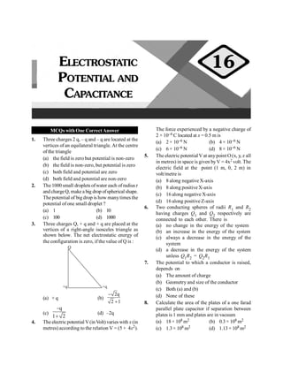 PHYSICS
56
MCQs withOne CorrectAnswer
1. Three charges 2 q, – q and – q are located at the
vertices of an equilateral triangle. At the centre
of the triangle
(a) the field is zero but potential is non-zero
(b) the field is non-zero, but potential is zero
(c) both field and potential are zero
(d) both field and potential are non-zero
2. The 1000 small droplets ofwater each of radius r
and chargeQ, make a big drop ofspherical shape.
The potential of big drop is how manytimes the
potential of one small droplet ?
(a) 1 (b) 10
(c) 100 (d) 1000
3. Three charges Q, + q and + q are placed at the
vertices of a right-angle isosceles triangle as
shown below. The net electrostatic energy of
the configuration is zero, if the value of Q is :
Q
+q +q
(a) + q (b)
2q
2 1
-
+
(c)
q
1 2
-
+
(d) –2q
4. The electric potential V(in Volt) varies with x (in
metres) according to the relation V = (5 + 4x2).
The force experienced by a negative charge of
2 × 10–6 C located at x = 0.5 m is
(a) 2 × 10–6 N (b) 4 × 10–6 N
(c) 6 × 10–6 N (d) 8 × 10–6 N
5. The electric potential V at anypoint O (x, y, z all
in metres) in space is given byV = 4x2 volt. The
electric field at the point (1 m, 0, 2 m) in
volt/metre is
(a) 8 along negative X-axis
(b) 8 along positive X-axis
(c) 16 along negative X-axis
(d) 16 along positive Z-axis
6. Two conducting spheres of radii R1 and R2
having charges Q1 and Q2 respectively are
connected to each other. There is
(a) no change in the energy of the system
(b) an increase in the energy of the system
(c) always a decrease in the energy of the
system
(d) a decrease in the energy of the system
unless Q1R2 = Q2R1
7. The potential to which a conductor is raised,
depends on
(a) The amount of charge
(b) Geometry and size of the conductor
(c) Both (a) and (b)
(d) None of these
8. Calculate the area of the plates of a one farad
parallel plate capacitor if separation between
plates is 1 mm and plates are in vacuum
(a) 18 × 108 m2 (b) 0.3 × 108 m2
(c) 1.3 × 108 m2 (d) 1.13 × 108 m2
ELECTROSTATIC
POTENTIAL AND
CAPACITANCE
16
 