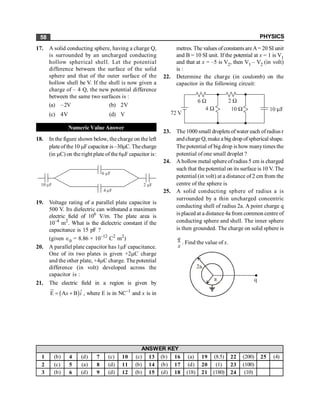 PHYSICS
58
17. A solid conducting sphere, having a charge Q,
is surrounded by an uncharged conducting
hollow spherical shell. Let the potential
difference between the surface of the solid
sphere and that of the outer surface of the
hollow shell be V. If the shell is now given a
charge of – 4 Q, the new potential difference
between the same two surfaces is :
(a) –2V (b) 2V
(c) 4V (d) V
Numeric Value Answer
18. In the figure shown below, the charge on the left
plateofthe10 mFcapacitor is–30mC. Thecharge
(in mC) on the right plate of the 6mF capacitor is:
2 F
m
4 F
m
10 F
m
6 F
m
19. Voltage rating of a parallel plate capacitor is
500 V. Its dielectric can withstand a maximum
electric field of 106
V/m. The plate area is
10–4
m2
. What is the dielectric constant if the
capacitance is 15 pF ?
(given Î0 = 8.86 × 10–12
C2
m2
)
20. A parallel plate capacitor has 1mF capacitance.
One of its two plates is given +2mC charge
and the other plate, +4mC charge. The potential
difference (in volt) developed across the
capacitor is :
21. The electric field in a region is given by
( )ˆ
E A B
x i
= +
u
r
, where E is in NC–1
and x is in
metres. The values of constants areA= 20 SI unit
and B = 10 SI unit. If the potential at x = 1 is V1
and that at x = –5 is V2, then V1 – V2 (in volt)
is :
22. Determine the charge (in coulomb) on the
capacitor in the following circuit:
23. The 1000 small droplets ofwater each of radius r
and chargeQ, make a big drop ofspherical shape.
The potential of big drop is how manytimes the
potential of one small droplet ?
24. A hollowmetal sphere ofradius 5 cm is charged
such that the potential on its surface is 10 V. The
potential (in volt) at a distance of 2 cm from the
centre of the sphere is
25. A solid conducting sphere of radius a is
surrounded by a thin uncharged concentric
conducting shell of radius 2a. A point charge q
is placed at a distance 4a from common centre of
conducting sphere and shell. The inner sphere
is then grounded. The charge on solid sphere is
q
x
. Find the value of x.
2a
a q
1 (b) 4 (d) 7 (c) 10 (c) 13 (b) 16 (a) 19 (8.5) 22 (200) 25 (4)
2 (c) 5 (a) 8 (d) 11 (b) 14 (b) 17 (d) 20 (1) 23 (100)
3 (b) 6 (d) 9 (d) 12 (b) 15 (d) 18 (18) 21 (180) 24 (10)
ANSWER KEY
 