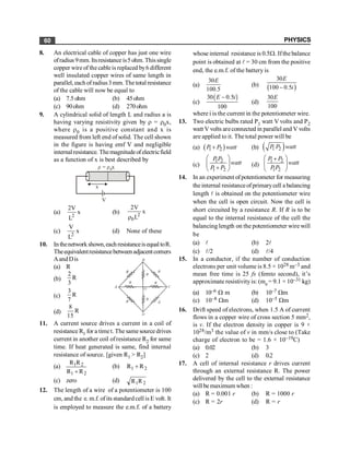PHYSICS
60
8. An electrical cable of copper has just one wire
ofradius 9mm. Itsresistance is5 ohm. Thissingle
copper wire of the cableis replaced by6 different
well insulated copper wires of same length in
parallel, each of radius3 mm. The total resistance
of the cable will now be equal to
(a) 7.5ohm (b) 45ohm
(c) 90ohm (d) 270ohm
9. A cylindrical solid of length L and radius a is
having varying resistivity given by r = r0x,
where r0 is a positive constant and x is
measured from left end of solid. The cell shown
in the figure is having emf V and negligible
internalresistance. Themagnitudeofelectricfield
as a function of x is best described by
x
r r
= x
0
V
(a)
2
2V
x
L
(b) 2
0
2V
x
L
r
(c)
2
V
x
L
(d) None of these
10. Inthenetworkshown,eachresistanceisequal toR.
Theequivalentresistancebetweenadjacentcorners
AandDis
(a) R
(b)
2
R
3
(c)
3
R
7
(d)
8
R
15
11. A current source drives a current in a coil of
resistance R1 for a timet. The samesource drives
current in another coil ofresistance R2 for same
time. If heat generated is same, find internal
resistance of source. [given R1 > R2]
(a)
2
1
2
1
R
R
R
R
+
(b) 2
1 R
R +
(c) zero (d) 2
1R
R
12. The length of a wire of a potentiometer is 100
cm, and the e. m.f. ofits standardcell is E volt. It
is employed to measure the e.m.f. of a battery
whose internal resistance is 0.5W. Ifthe balance
point is obtained at l = 30 cm from the positive
end, the e.m.f. of the battery is
(a)
30
100.5
E
(b) ( )
30
100 0.5
E
i
-
(c)
( )
30 0.5
100
E i
-
(d)
30
100
E
where i is the current in the potentiometer wire.
13. Two electric bulbs rated P1 watt V volts and P2
watt V volts areconnected in parallel and V volts
are applied to it. The total power will be
(a) ( )
1 2
P P watt
+ (b) ( )
1 2
P P watt
(c)
1 2
1 2
P P
watt
P P
æ ö
ç ÷
+
è ø
(d)
1 2
1 2
P P
watt
P P
æ ö
+
ç ÷
è ø
14. In an experiment ofpotentiometer for measuring
the internal resistanceofprimarycell a balancing
length l is obtained on the potentiometer wire
when the cell is open circuit. Now the cell is
short circuited by a resistance R. If R is to be
equal to the internal resistance of the cell the
balancing length on the potentiometer wire will
be
(a) l (b) 2l
(c) l/2 (d) l/4
15. In a conductor, if the number of conduction
electrons per unit volume is 8.5 × 1028 m–3 and
mean free time is 25 fs (femto second), it’s
approximate resistivityis: (me = 9.1 × 10–31 kg)
(a) 10–6 W m (b) 10–7 Wm
(c) 10–8 Wm (d) 10–5 Wm
16. Drift speed of electrons, when 1.5 A of current
flows in a copper wire of cross section 5 mm2,
is v. If the electron density in copper is 9 ×
1028/m3 the value of v in mm/s close to (Take
charge of electron to be = 1.6 × 10–19C)
(a) 0.02 (b) 3
(c) 2 (d) 0.2
17. A cell of internal resistance r drives current
through an external resistance R. The power
delivered by the cell to the external resistance
will be maximum when :
(a) R = 0.001 r (b) R = 1000 r
(c) R = 2r (d) R = r
 