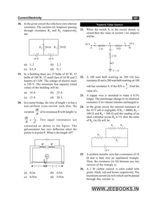 Current Electricity 61
18. In the given circuit the cells have zero internal
resistance. The currents (in Amperes) passing
through resistance R1 and R2 respectively,
are:
(a) 1, 2 (b) 2, 2
(c) 0.5, 0 (d) 0, 1
19. In a building there are 15 bulbs of 45 W, 15
bulbs of 100 W, 15 small fans of 10 W and 2
heaters of 1 kW. The voltage of electric main
is 220 V. The minimum fuse capacity (rated
value) of the building will be:
(a) 10 A (b) 25 A
(c) 15 A (d) 20 A
20. In a meter bridge, the wire of length 1 m has a
non-uniform cross-section such that, the
variation
dR
dl
of its resistance R with length l is
dR
dl
µ
1
l
. Two equal resistances are
connected as shown in the figure. The
galvanometer has zero deflection when the
jockey is at point P. What is the length AP?
G
P
l 1 l
R' R'
(a) 0.2m (b) 0.3m
(c) 0.25m (d) 0.35m
Numeric Value Answer
21. When the switch S, in the circuit shown, is
closed then the value of current i (in ampere)
will be:
V = 0
S
2 W
4 W
2 W
C
20 V 10 V
i2
i
A B
i1
22. A 100 watt bulb working on 200 volt has
resistance Rand a 200watt bulb working on 100
volt has resistance S. If the R/S is
8
x
. Find the
value of x.
23. A copper wire is stretched to make it 0.5%
longer. The percentage change in its electrical
resistance if its volume remains unchanged is:
24. In the given circuit the internal resistance of
the 18 V cell is negligible. If R1 = 400W, R3 =
100 W and R4 = 500 W and the reading of an
ideal voltmeter across R4 is 5V, then the value
of R2 (in W) will be:
R3 R4
R1
R2
18 V
25. A uniform metallic wire has a resistance of 18
W and is bent into an equilateral triangle.
Then, the resistance (in W) between any two
vertices of the triangle is:
26. A 2 W carbon resistor is color coded with
green, black, red and brown respectively. The
maximum current (in mA) which can be passed
through this resistor is:
 