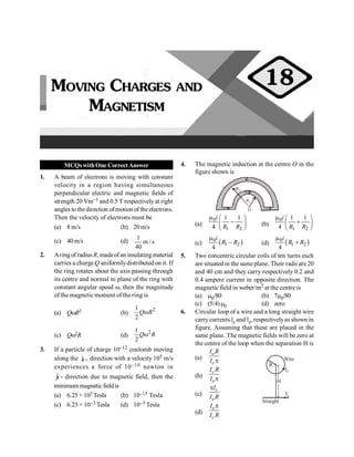 Moving Charges and Magnetism 63
MCQswithOne CorrectAnswer
1. A beam of electrons is moving with constant
velocity in a region having simultaneous
perpendicular electric and magnetic fields of
strength 20 Vm–1 and 0.5 T respectively at right
angles tothedirection ofmotion of theelectrons.
Then the velocity of electrons must be
(a) 8 m/s (b) 20m/s
(c) 40m/s (d) s
/
m
40
1
2. Aringof radiusR, madeof an insulating material
carries a charge Q uniformlydistributed on it. If
the ring rotates about the axis passing through
its centre and normal to plane of the ring with
constant angular speed w, then the magnitude
of the magnetic moment of the ring is
(a) QwR2 (b)
2
1
2
w
Q R
(c) Qw2R (d)
2
1
2
w
Q R
3. If a particle of charge 10–12 coulomb moving
along the ˆ -
x direction with a velocity 105 m/s
experiences a force of 10–10 newton in
ˆ -
y direction due to magnetic field, then the
minimummagnetic fieldis
(a) 6.25 × 103 Tesla (b) 10–15 Tesla
(c) 6.25 × 10–3 Tesla (d) 10–3 Tesla
4. The magnetic induction at the centre O in the
figure shown is
R1
R2
O
(a)
0
1 2
1 1
4
i
R R
m æ ö
-
ç ÷
è ø
(b)
0
1 2
1 1
4
i
R R
m æ ö
+
ç ÷
è ø
(c) ( )
0
1 2
4
i
R R
m
- (d) ( )
0
1 2
4
i
R R
m
+
5. Two concentric circular coils of ten turns each
are situated in the same plane. Their radii are 20
and 40 cm and they carry respectively 0.2 and
0.4 ampere current in opposite direction. The
magnetic field in weber/m2 at the centre is
(a) m0/80 (b) 7m0/80
(c) (5/4)m0 (d) zero
6. Circular loop of a wire and a long straight wire
carrycurrents lc and le, respectivelyas shown in
figure. Assuming that these are placed in the
same plane. The magnetic fields will be zero at
the centre of the loop when the separation H is
(a)
e
c
I R
I p
H
Ie
Ic
R
Wire
Straight
(b)
c
e
I R
I p
(c)
c
e
I
I R
p
(d)
e
c
I
I R
p
MOVING CHARGES AND
MAGNETISM
18
 