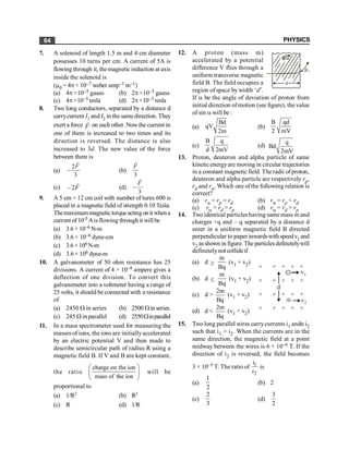 PHYSICS
64
7. A solenoid of length 1.5 m and 4 cm diameter
possesses 10 turns per cm. A current of 5A is
flowingthrough it, themagneticinduction at axis
inside the solenoid is
(m0 = 4p × 10–7 weber amp–1 m–1)
(a) 4p ×10–5 gauss (b) 2p ×10–5 gauss
(c) 4p×10–5 tesla (d) 2p×10–3 tesla
8. Two long conductors, separated by a distance d
carrycurrent I1 and I2 in the samedirection. They
exert a force
r
F on each other. Nowthe current in
one of them is increased to two times and its
direction is reversed. The distance is also
increased to 3d. The new value of the force
between them is
(a)
2
3
-
r
F
(b)
3
r
F
(c) – 2
r
F (d)
3
-
r
F
9. A 5 cm × 12 cm coil with number of turns 600 is
placed in a magnetic field of strength 0.10 Tesla.
Themaximummagnetictorqueactingonitwhena
current of 10-5 Aisflowing through it will be
(a) 3.6 × 10–6 N-m
(b) 3.6 × 10–6 dyne-cm
(c) 3.6×106 N-m
(d) 3.6 × 106 dyne-m
10. A galvanometer of 50 ohm resistance has 25
divisions. A current of 4 × 10–4 ampere gives a
deflection of one division. To convert this
galvanometer into a voltmeter having a range of
25 volts, it should be connected with a resistance
of
(a) 2450 W in series (b) 2500 Win series.
(c) 245 W in parallel (d) 2550Winparallel
11. In a mass spectrometer used for measuring the
masses of ions, the ions are initiallyaccelerated
by an electric potential V and then made to
describe semicircular path of radius R using a
magnetic field B. If V and B are kept constant,
the ratio
charge on the ion
mass of the ion
æ ö
ç ÷
è ø
will be
proportional to
(a) 1/R2 (b) R2
(c) R (d) 1/R
12. A proton (mass m)
accelerated by a potential
difference V flies through a
uniform transverse magnetic
B
d
a
field B. The field occupies a
region of space by width ‘d’.
If a be the angle of deviation of proton from
initial direction ofmotion (see figure), the value
of sin a will be :
(a)
Bd
qV
2m
(b)
B qd
2 mV
(c)
B q
d 2mV
(d)
q
Bd
2mV
13. Proton, deuteron and alpha particle of same
kineticenergyare moving in circular trajectories
in a constant magnetic field. The radii of proton,
deuteron and alpha particle are respectively rp,
rd and ra. Which one ofthe following relation is
correct?
(a) ra = rp = rd (b) ra = rp < rd
(c) ra > rd > rp (d) ra = rd > rp
14. Twoidentical particles having same mass m and
charges +q and – q separated by a distance d
enter in a uniform magnetic field B directed
perpendicular to paper inwardswith speedv1 and
v2 asshown in figure. The particles definetelywill
definetelynot collideif
(a) d ³
m
Bq
(v1 + v2)
×
×
×
×
×
×
×
×
×
×
×
×
×
×
×
×
×
×
×
×
Å
d
v1
v2
–
(b) d £
m
Bq
(v1 + v2)
(c) d >
2m
Bq
(v1 + v2)
(d) d <
2m
Bq
(v1 + v2)
15. Two long parallel wires carrycurrents i1 andn i2
such that i1 > i2. When the currents are in the
same direction, the magnetic field at a point
midway between the wires is 6 × 10–6 T. If the
direction of i2 is reversed, the field becomes
3 × 10–5 T. The ratio of 1
2
i
i
is
(a)
1
2
(b) 2
(c)
2
3
(d)
3
2
 