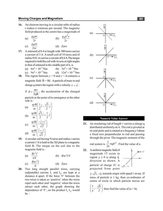 Moving Charges and Magnetism 65
16. An electron moving in a circular orbit of radius
r makes n rotations per second. The magnetic
field produced at the centre has a magnitude of
(a)
0
2
ne
r
m
(b)
2
0
2
n e
r
m
(c)
0
2
ne
r
m
p
(d) Zero
17. A solenoid of 0.4 m length with 500 turnscarries
a current of 3 A. A small coil of 10 turns and of
radius 0.01 mcarries a currentof0.4A.Thetorque
requiredtoholdthecoilwith itsaxisatrightangles
tothat of solenoid in the middle part ofit, is
(a) 6p2 × 10–7 Nm (b) 3p2 × 10–7 Nm
(c) 9p2 × 10–7 Nm (d) 12p2 ×10–7 Nm
18. The region between y = 0 and y = d contains a
magnetic field ˆ
B = Bz
r
.Aparticle ofmass m and
chargeqenters theregion with a velocity ˆ
v vi
=
r
.
if
m
d
2qB
v
= , the acceleration of the charged
particle at the point ofits emergence at the other
side is :
(a)
q B 1 3
ˆ ˆ
m 2 2
v
i j
æ ö
-
ç ÷
è ø
(b)
q B 3 1
ˆ ˆ
m 2 2
v
i j
æ ö
+
ç ÷
è ø
(c)
ˆ ˆ
q B
m 2
v j i
æ ö
- +
ç ÷
è ø
(d)
ˆ ˆ
q B
m 2
v i j
æ ö
+
ç ÷
è ø
19. Acircular coil having Nturnsand radiusrcarries
a current I. It isheld in the XZplanein a magnetic
field B. The torque on the coil due to the
magnetic field is :
(a)
2
Br I
N
p
(b) Bpr2IN
(c)
2
B r I
N
p
(d) Zero
20. Two long straight parallel wires, carrying
(adjustable) current I1
and I2
, are kept at a
distance d apart. If the force ‘F’ between the
two wires is taken as ‘positive’ when the wires
repel each other and ‘negative’ when the wires
attract each other, the graph showing the
dependence of ‘F’, on the product I1
I2
, would
be :
(a)
I I2
1
F
O
(b)
I I2
1
F
O
(c)
F
I I2
1
O
(d)
I I2
1
F
O
Numeric Value Answer
21. An insulating rod of length l carries a charge q
distributed uniformlyon it. The rod is pivoted at
its mid point and is rotated at a frequency fabout
a fixed axis perpendicular to rod and passing
through the pivot. The magnetic moment of the
rod system is
2
1
qf
2a
l
p . Find the value of a.
22. Auniformmagneticfieldof
magnitude 1T exists in
region y ³ 0 is along k̂
direction as shown. A
y
x
B=1T
(– 3, –1)
particle of charge 1C is
projected from point
( 3, 1)
- - towards origin with speed 1 m/sec. If
mass of particle is 1 kg, then co-ordinates of
centre of circle in which particle moves are
1 b
,
a 2
æ ö
-
ç ÷
ç ÷
è ø
then find the value of (a + b).
 