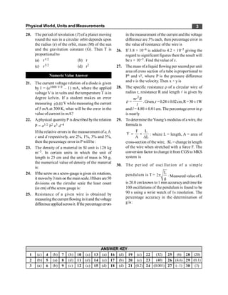 Physical World, Units and Measurements 3
20. The period of revolution (T) of a planet moving
round the sun in a circular orbit depends upon
the radius (r) of the orbit, mass (M) of the sun
and the gravitation constant (G). Then T is
proportional to
(a) r1/2 (b) r
(c) r3/2 (d) r2
Numeric Value Answer
21. The current voltage relation of a diode is given
by I = (e1000 V/T – 1) mA, where the applied
voltage V is in volts and the temperature T is in
degree kelvin. If a student makes an error
measuring 0.01
± V while measuring the current
of 5 mA at 300 K, what will be the error in the
value of current in mA?
22. A physical quantityP is described bytherelation
P = a1/2 b2 c3 d–4
If the relative errors in the measurement of a, b,
c and d respectively, are 2%, 1%, 3% and 5%,
then the percentage error in P will be :
23. The density of a material in SI unit is 128 kg
m–3. In certain units in which the unit of
length is 25 cm and the unit of mass is 50 g,
the numerical value of density of the material
is:
24. Ifthescrewon ascrew-gaugeisgivensixrotations,
itmovesby3mmon the main scale. Ifthere are50
divisions on the circular scale the least count
(in cm) ofthe screw gauge is:
25. Resistance of a given wire is obtained by
measuringthecurrent flowing in it and thevoltage
differenceappliedacrossit.Ifthe percentageerrors
in themeasurement ofthe current and the voltage
difference are 3% each, then percentage error in
the value of resistance of the wire is
26. If 3.8 × 10–6 is added to 4.2 × 10–5 giving the
regard to significant figures then the result will
be x × 10–5. Find the value of x.
27. The mass of a liquid flowing per second per unit
area of cross section of a tube is proportional to
Px and vy, where P is the pressure difference
and v is the velocity. Then x ÷ y is
28. The specific resistance r of a circular wire of
radius r, resistance R and length l is given by
2
p
r =
r R
l
.Given,r =0.24±0.02cm,R=30±1W
and l = 4.80 ± 0.01 cm. Thepercentageerror in r
is nearly
29. To determine theYoung’s modulus of a wire, the
formula is
F L
Y
A L
= ´
D
: where L = length, A = area of
cross-section of the wire, L
D = change in length
of the wire when stretched with a force F. The
conversion factor to change it from CGS toMKS
system is
30. The period of oscillation of a simple
pendulum is T =
L
2
g
p . Measured valueofL
is 20.0 cm known to1 mm accuracyand time for
100 oscillations of the pendulum is found to be
90 s using a wrist watch of 1s resolution. The
percentage accuracy in the determination of
g is:
1 (c) 4 (b) 7 (b) 10 (a) 13 (a) 16 (d) 19 (c) 22 (32) 25 (6) 28 (20)
2 (b) 5 (a) 8 (d) 11 (d) 14 (c) 17 (b) 20 (c) 23 (40) 26 (4.6) 29 (0.1)
3 (a) 6 (b) 9 (c) 12 (a) 15 (d) 18 (d) 21 (0.2) 24 (0.001) 27 (–1) 30 (3)
ANSWER KEY
 