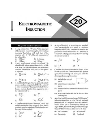 PHYSICS
70
MCQswithOne CorrectAnswer
1. A long solenoid has 500 turns. When a current
of 2 ampere is passed through it, the resulting
magnetic flux linked with each turn of the
solenoid is 4 ×10–3 Wb. The self- inductance of
the solenoid is
(a) 2.5 henry (b) 2.0 henry
(c) 1.0 henry (d) 40 henry
2. A very small square loop of wire of side l is
placed inside a large square loop of wire of side
L (L ? l). The loop are coplanar and their centre
coincide. The mutual inductance of the system
is equal to
(a) 0
4
m
p
(l/ L) (b) 0 8 2
4
m
p
(l2 / L)
(c) 0
4
m
p
(L / l) (d) 0
3 2
4
m
p
(L2 / l)
3. A metal rod of length l moves perpendicularly
across a uniform magnetic fieldBwith a velocity
v. If the resistance of the circuit ofwhich the rod
forms a part is r, then the force required to move
therod uniformlyis
(a)
2 2
B l v
r
(b)
Blv
r
(c)
2
B lv
r
(d)
2 2 2
B l v
r
4. A copper rod of length l is rotated about one
end perpendicular to the magnetic field B with
constant angular velocityw. The induced e.m.f.
between the two ends is
(a)
2
1
2
B l
w (b)
2
3
4
B l
w
(c) Bwl2 (d) 2Bwl2
5. A wire of length 1 m is moving at a speed of
2ms–1 perpendicular to its length in a uniform
magnetic field of 0.5 T. The ends ofthe wire are
joined to a circuit of resistance 6W. The rate at
which workis beingdonetokeep thewiremoving
at constant speed is
(a)
1
12
W (b)
1
6
W
(c)
1
3
W (d) 1W
6. Consider the situation shown in figure. If the
switch is closed and after some time it is opened
again, the closed loop will show [Just after the
closing and opening the switch]
(a) a clockwise current
pulse
(b) an anticlockwise current
pulse
(c) an anticlockwisecurrent and then clockwise
pulse
(d) aclockwisecurrentandthenan anticlockwise
current pulse.
7. A coil having 100 turns and area of0.001 metre2
is free to rotate about an axis. The coil is placed
perpendicular to a magnetic field of 1.0 weber/
metre2. If the coil is rotate rapidly through an
angleof180°, howmuchchargewill flowthrough
the coil? The resistance of the coil is 10 ohm.
(a) 0.02 coulomb (b) 0.2 coulomb
(c) 3 coulomb (d) 2 coulomb
ELECTROMAGNETIC
INDUCTION
20
 