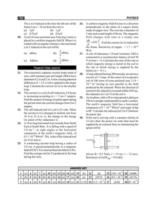 PHYSICS
72
The e.m.f induced at the time the left arm of the
frame is at x = 10 cm fromthe wireis:
(a) 2mV (b) 1mV
(c) 0.75mV (d) 0.5mV
20. Acoil of cross-sectional areaAhaving n turns is
placed in a uniform magnetic field B. When it is
rotatedwith an angular velocityw, themaximum
e.m.f. induced in the coil will be
(a) nBAw (b)
3
nBA
2
w
(c) 3nBAw (d)
1
nBA
2
w
Numeric Value Answer
21. Twoconcentric coplanar circular loops made of
wire, with resistance per unit length 10W/m have
diameters0.2 m and 2m.Atimevarying potential
difference (4 + 2.5 t) volt is applied to the larger
loop. Calculate the current (in A) in the smaller
loop.
22. The current in a coil ofself-induction 2.0 henry
is increasing according to i = 2 sin t2 ampere.
Find the amount ofenergy(in joule) spent during
the period when the current changes from 0 to 2
ampere.
23. The self induced emf of a coil is 25 volts. When
the current in it is changed at uniform rate from
10 A to 25 A in 1s, the change in the energy
(in joule) of the inductance is:
24. A 10 m long horizontal wire extends from North
East to South West. It is falling with a speed of
5.0 ms–1, at right angles to the horizontal
component of the earth’s magnetic field, of
0.3 × 10–4 Wb/m2. The valueofthe induced emf
(in V)in wireis:
25. A conducting circular loop having a radius of
5.0 cm, is placed perpendicular to a magnetic
fieldof0.50T.It isremoved fromthefieldin 0.50s.
Find the average emf(in V) produced in the loop
during this time.
26. A uniform magnetic field B exists in a direction
perpendicular to the plane of a square frame
made of copper wire. The wire has a diameter of
2 mm and a total length of40 cm. The magnetic
field changes with time at a steady rate
0.02
dB T
dt s
= . Find the current (inA) induced in
the frame. Resistivity of copper = 1.7 × 10–8
W-m.
27. A coil of inductance 1 H and resistance 10W is
connected to a resistanceless battery of emf 50
V at time t = 0. Calculate the ratio of the rate at
which magnetic energy is stored in the coil to
the rate at which energy is supplied by the
battery at t = 0.1 s.
28. Alongsolenoid having200turnsper cm carriesa
current of 1.5 amp. At the centre of it is placed a
coil of 100 turns of cross-sectional area 3.14 ×
10–4 m2 having its axis parallel to the field
produced by the solenoid. When the direction of
currentin the solenoid isreversedwithin 0.05sec,
the induced e.m.f. (in V) in the coil is
29. An air plane, with a20 mwingspreadis plyingat
250 m/s straight south parallel toearth¢s surface.
The earth¢s magnetic field has a horizontal
component of 2 × 10–5 Wb/m2 and angle of dip
is 60°. Calculate the induced emf (in V) between
the plane tips.
30. If the rod is moving with a constant velocity of
12 cm/s then the power (in watt) that must be
supplied by an external force in maintaining the
speed will be
× × × × ×
× × × × ×
× × × × ×
× × × × ×
× × × × ×
× × × × ×
A
v
B
Ammeter
(Given B = 0.5 Tesla, l = 15 cm, v = 12 cm/s,
Resistance of rod RAB = 9.0 mW)
1 (c) 4 (a) 7 (a) 10 (d) 13 (d) 16 (d) 19 (b) 22 (4) 25 (7.85 ×10
–2
) 28 (0.048)
2 (b) 5 (b) 8 (b) 11 (b) 14 (a) 17 (a) 20 (a) 23 (437.5) 26 (9.3× 10
–2
) 29 (0.173)
3 (a) 6 (d) 9 (a) 12 (a) 15 (a) 18 (c) 21 (1.25) 24 (1.5 × 10
–3
) 27 (0.36) 30 (9 × 10
–3
)
ANSWER KEY
 