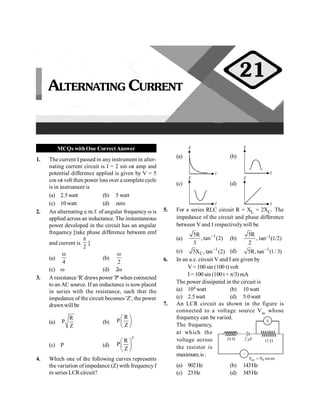 Alternating Current 73
MCQs withOne CorrectAnswer
1. The current I passed in anyinstrument in alter-
nating current circuit is I = 2 sin wt amp and
potential difference applied is given by V = 5
cos wt volt then power loss over a complete cycle
is in instrument is
(a) 2.5watt (b) 5 watt
(c) 10 watt (d) zero
2. An alternating e.m.f. of angular frequency w is
applied across an inductance. The instantaneous
power developed in the circuit has an angular
frequency [take phase difference between emf
and current is
2
p
]
(a)
4
w
(b)
2
w
(c) w (d) 2w
3. A resistance 'R' draws power 'P' when connected
to an AC source. If an inductance is now placed
in series with the resistance, such that the
impedance of the circuit becomes 'Z', the power
drawn will be
(a)
R
P
Z
(b)
R
P
Z
æ ö
ç ÷
è ø
(c) P (d)
2
R
P
Z
æ ö
ç ÷
è ø
4. Which one of the following curves represents
the variation of impedance (Z) with frequencyf
in series LCRcircuit?
(a)
Z
f
(b)
Z
f
(c)
Z
f
(d)
Z
f
5. For a series RLC circuit R = XL = 2XC. The
impedance of the circuit and phase difference
between V and I respectivelywill be
(a) 1
5R
,tan (2)
3
-
(b)
5R
,
2
tan–1(1/2)
(c) 1
C
5X , tan (2)
- (d) 1
5R,tan (1/ 3)
-
6. In an a.c. circuit V and I are given by
V = 100 sin (100 t) volt
I = 100 sin (100 t + p/3) mA
The power dissipated in the circuit is
(a) 104 watt (b) 10 watt
(c) 2.5watt (d) 5.0watt
7. An LCR circuit as shown in the figure is
connected to a voltage source Vac whose
frequency can be varied.
V
~
24 H 2 µF 15 W
ac 0
V V sin t
= w
The frequency,
at which the
voltage across
the resistor is
maximum,is:
(a) 902Hz (b) 143Hz
(c) 23Hz (d) 345Hz
ALTERNATING CURRENT
21
 