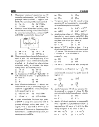 PHYSICS
74
8. The primary winding of a transformer has 500
turns whereas its secondaryhas 5000 turns. The
primaryis connected to an A.C. supply of 20 V,
50 Hz. The secondary will have an output of
(a) 2V,5Hz (b) 200V, 500Hz
(c) 2V,50 Hz (d) 200V, 50Hz
9. In an LCR circuit shown in the following figure,
what will be the readings ofthe voltmeter across
the resistor andammeter if an a.c. source of220V
and 100 Hz is connected to it as shown?
V V V A
300V 300 V VR
220 V, 100 Hz
L C 100 W
(a) 800V, 8A (b) 110V,1.1A
(c) 300V,3A (d) 220V,2.2A
10. The primaryand secondarycoil of a transformer
have 50 and 1500 turns respectively. If the
magnetic flux f linked with the primary coil is
given byf= f0 + 4t, wherefisin webers, t istime
in seconds and f0 is a constant, the output
voltage across the secondary coil is
(a) 120 volt (b) 220 volt
(c) 30 volt (d) 90 volt
11. An ACcircuit has R =100 W, C =2 mF and L=80
mH, connected in series. The quality factor of
the circuit is :
(a) 2 (b) 0.5
(c) 20 (d) 400
12. In LC circuit the inductance L = 40 mH and
capacitance C = 100 mF. If a voltage V(t) = 10
sin(314 t) is applied to the circuit, the current
in the circuit is given as:
(a) 0.52 cos 314 t (b) 10 cos 314 t
(c) 5.2 cos 314 t (d) 0.52 sin 314 t
13. A power transmission line feeds input power
at 2300 V to a step down transformer with its
primary windings having 4000 turns. The
output power is delivered at 230 V by the
transformer. If the current in the primaryof the
transformer is 5A and its efficiencyis 90%, the
output current would be:
(a) 50 A (b) 45 A
(c) 35 A (d) 25 A
14. The power factor of an AC circuit having
resistance (R) and inductance (L) connected in
series and an angular velocity wis
(a) R/ wL (b) R/(R2 + w2L2)1/2
(c) wL/R (d) R/(R2 – w2L2)1/2
15. An alternating voltage v(t) = 220 sin 100Àt volt
is applied to a purely resistive load of 50W. The
time taken for the current to rise from half of
the peak value to the peak value is :
(a) 5 ms (b) 2.2 ms
(c) 7.2 ms (d) 3.3 ms
16. An emf of 20 V is applied at time t = 0 to a
circuit containing in series 10 mH inductor and
5 W resistor. The ratio of the currents at time
t = ¥ and at t = 40 s is close to:
(Take e2 = 7.389)
(a) 1.06 (b) 1.15
(c) 1.46 (d) 0.84
17. For an RLC circuit driven with voltage of
amplitude vm and frequency w0 =
1
LC
the
current exhibits resonance. The qualityfactor, Q
is given by:
(a) 0L
R
w
(b) 0R
L
w
(c)
0
R
( C)
w
(d)
0
CR
w
18. A coil of inductance 300 mH and resistance 2 W
is connected to a source of voltage 2V. The
current reaches half of its steady state value in
(a) 0.1 s (b) 0.05s
(c) 0.3 s (d) 0.15s
19. A series AC circuit containing an inductor (20
mH), a capacitor (120 mF) and a resistor (60 W)
is driven by an AC source of 24 V/50 Hz. The
energy dissipated in the circuit in 60 s is:
(a) 5.65 × 102
J (b) 2.26 × 103
J
(c) 5.17 × 102
J (d) 3.39 × 103
J
 