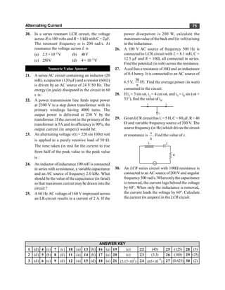 Alternating Current 75
20. In a series resonant LCR circuit, the voltage
across R is 100 volts and R = 1 kW with C = 2mF.
The resonant frequency w is 200 rad/s. At
resonance the voltage across L is
(a) 2.5× 10–2 V (b) 40V
(c) 250V (d) 4× 10–3 V
Numeric Value Answer
21. A series AC circuit containing an inductor (20
mH), a capacitor (120 mF) and a resistor (60 W)
is driven by an AC source of 24 V/50 Hz. The
energy (in joule) dissipated in the circuit in 60
s is:
22. A power transmission line feeds input power
at 2300 V to a step down transformer with its
primary windings having 4000 turns. The
output power is delivered at 230 V by the
transformer. If the current in the primaryof the
transformer is 5A and its efficiencyis 90%, the
output current (in ampere) would be:
23. An alternating voltage v(t) = 220 sin 100pt volt
is applied to a purely resistive load of 50 W.
The time taken (in ms) for the current to rise
from half of the peak value to the peak value
is :
24. An inductor of inductance 100 mH is connected
in series with a resistance, a variable capacitance
and an AC source of frequency 2.0 kHz. What
should bethe value of the capacitance (in farad)
sothat maximum current maybe drawn into the
circuit ?
25. A 60 Hz AC voltage of 160 V impressed across
an LR-circuit results in a current of 2 A. If the
power dissipation is 200 W, calculate the
maximum value of the back emf(in volt) arising
in the inductance.
26. A 100 V AC source of frequency 500 Hz is
connected to LCR circuit with L = 8.1 mH, C =
12.5 mF and R = 10W, all connected in series.
Find the potential (in volt) across the resistance.
27. A coil has a resistance of10W and an inductance
of 0.4 henry. It is connected to an AC source of
6.5 V,
30
.
Hz
p
Find the average power (in watt)
consumed in the circuit.
28. If i1 = 3 sin wt, i2 = 4 cos wt, and i3 = i0 sin (wt +
53°), find the value of i0.
i1 i2
i3
29. Given LCRcircuit has L= 5 H, C= 80 mF, R= 40
W and variable frequency source of 200 V. The
source frequency(in Hz) which drives the circuit
at resonance is
x
p
. Find the value of x.
R
C
L
~
30. An LCR series circuit with 100W resistance is
connected to an AC source of200 Vand angular
frequency300 rad/s. When only the capacitance
is removed, the current lags behind the voltage
by 60°. When only the inductance is removed,
the current leads the voltage by 60°. Calculate
the current (in ampere) in the LCR circuit.
1 (d) 4 (c) 7 (c) 10 (a) 13 (b) 16 (a) 19 (c) 22 (45) 25 (125) 28 (5)
2 (d) 5 (b) 8 (d) 11 (a) 14 (b) 17 (a) 20 (c) 23 (3.3) 26 (100) 29 (25)
3 (d) 6 (c) 9 (d) 12 (a) 15 (d) 18 (a) 21 (5.17×10
2
) 24 (65×10
–9
) 27 (0.625) 30 (2)
ANSWER KEY
 