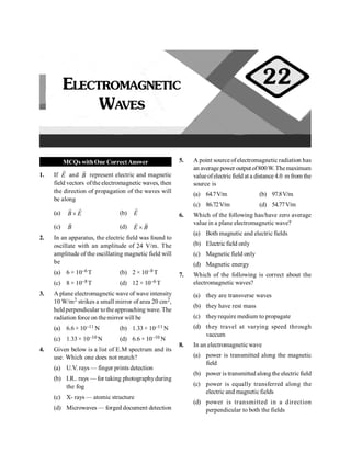 PHYSICS
76
MCQs withOne CorrectAnswer
1. If E
r
and B
r
represent electric and magnetic
field vectors ofthe electromagnetic waves, then
the direction of propagation of the waves will
be along
(a) B E
´
r r
(b) E
r
(c) B
r
(d) E B
´
r r
2. In an apparatus, the electric field was found to
oscillate with an amplitude of 24 V/m. The
amplitude of the oscillating magnetic field will
be
(a) 6 × 10–6 T (b) 2 × 10–8 T
(c) 8 × 10–8 T (d) 12 × 10–6 T
3. A plane electromagnetic wave of wave intensity
10 W/m2 strikes a small mirror of area 20 cm2,
heldperpendicular totheapproaching wave. The
radiation force on themirror will be
(a) 6.6 × 10–11 N (b) 1.33 × 10–11 N
(c) 1.33 × 10–10 N (d) 6.6 × 10–10 N
4. Given below is a list of E.M spectrum and its
use. Which one does not match?
(a) U.V. rays — finger prints detection
(b) I.R.. rays — for taking photographyduring
the fog
(c) X- rays — atomic structure
(d) Microwaves — forged document detection
5. A point sourceof electromagnetic radiation has
an averagepower outputof800W.Themaximum
valueofelectricfield at a distance 4.0 m from the
source is
(a) 64.7V/m (b) 97.8V/m
(c) 86.72V/m (d) 54.77V/m
6. Which of the following has/have zero average
value in a plane electromagnetic wave?
(a) Both magnetic and electric fields
(b) Electric field only
(c) Magnetic field only
(d) Magnetic energy
7. Which of the following is correct about the
electromagnetic waves?
(a) they are transverse waves
(b) they have rest mass
(c) theyrequire medium to propagate
(d) they travel at varying speed through
vaccum
8. In an electromagneticwave
(a) power is transmitted along the magnetic
field
(b) power is transmitted along the electricfield
(c) power is equally transferred along the
electric and magnetic fields
(d) power is transmitted in a direction
perpendicular to both the fields
ELECTROMAGNETIC
WAVES
22
 