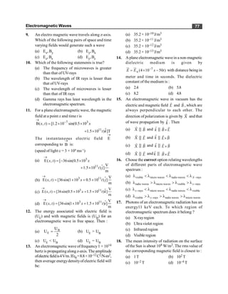 Electromagnetic Waves 77
9. An electro magnetic wave travels along z-axis.
Which of the following pairs of space and time
varying fields would generate such a wave
(a) Ex, By (b) Ey, Bx
(c) Ez, Bx (d) Ey,Bz
10. Which of the following statements is true?
(a) The frequency of microwaves is greater
than that of UV-rays
(b) The wavelength of IR rays is lesser than
that of UV-rays
(c) The wavelength of microwaves is lesser
than that of IR rays
(d) Gamma rays has least wavelength in the
electromagnetic spectrum.
11. For a plane electromagnetic wave, the magnetic
field at a point x and time t is
7 3
B( , ) [1.2 10 sin(0.5 10
x t x
®
-
= ´ ´
$
11
1.5 10 ) ]T
t k
+ ´
The instantaneous electric field E
®
corresponding to B
®
is:
(speed of light c = 3 × 108
ms–1
)
(a)
$
3
11
E( , ) [ 36sin(0.5 10
V
1.5 10 ) ]
m
x t x
t j
®
= - ´
+ ´
(b) $
3 11 V
E( , ) [36sin(1 10 0.5 10 ) ]
m
x t x t j
®
= ´ + ´
(c) $
3 11 V
E( , ) [36sin(0.5 10 1.5 10 ) ]
m
x t x t k
®
= ´ + ´
(d) 3 11 V
E( , ) [36sin(1 10 1.5 10 ) ]
m
x t x t i
®
= ´ + ´ $
12. The energy associated with electric field is
(UE) and with magnetic fields is (UB) for an
electromagnetic wave in free space. Then :
(a) B
E
U
U
2
= (b) UE > UB
(c) UE < UB (d) UE = UB
13. An electromagnetic wave of frequency1 × 1014
hertz is propagatingalong z-axis. The amplitude
ofelectricfieldis4V/m.Ife0=8.8×10–12C2/N-m2,
then average energydensityofelectric field will
be:
(a) 35.2 × 10–10 J/m3
(b) 35.2 × 10–11 J/m3
(c) 35.2 × 10–12 J/m3
(d) 35.2 × 10–13 J/m3
14. A plane electromagnetic wavein a non-magnetic
dielectric medium is given by
0
7
(4 10 50 )
E E x t
-
= ´ -
ur ur
with distance being in
meter and time in seconds. The dielectric
constant of the medium is :
(a) 2.4 (b) 5.8
(c) 8.2 (d) 4.8
15. An electromagnetic wave in vacuum has the
electric and magnetic field
r
E and
r
B , which are
always perpendicular to each other. The
direction of polarization is given by
r
X and that
of wave propagation by
r
k . Then
(a)
r
X |
|
r
B and
r
k |
| ´
r r
B E
(b)
r
X |
|
r
E and
r
k |
| ´
r r
E B
(c)
r
X |
|
r
B and
r
k |
| ´
r r
E B
(d)
r
X |
|
r
E and
r
k |
| ´
r r
B E
16. Chosse the correct option relating wavelengths
of different parts of electromagnetic wave
spectrum :
(a) visible micro waves radio waves rays
X -
l < l < l < l
(b) radio waves micro waves visible rays
x-
l > l > l > l
(c) rays micro waves radio waves visible
x-
l < l < l < l
(d) visible rays radio waves micro waves
x-
l > l > l > l
17. Photons of an electromagnetic radiation has an
energy11 keV each. To which region of
electromagnetic spectrum does it belong ?
(a) X-rayregion
(b) Ultra violet region
(c) Infrared region
(d) Visible region
18. The mean intensity of radiation on the surface
of the Sun is about 108 W/m2. The rms value of
the corresponding magnetic field is closest to :
(a) 1T (b) 102 T
(c) 10–2 T (d) 10–4 T
 