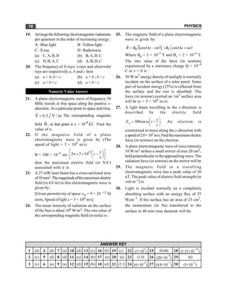 PHYSICS
78
19. Arrangethefollowing electromagneticradiations
per quantum in the order of increasing energy:
A : Blue light B: Yellowlight
C: X-ray D : Radiowave.
(a) C, A, B, D (b) B, A, D, C
(c) D, B, A, C (d) A, B, D, C
20. The frequency of X-rays; g-rays and ultraviolet
rays are respectively a, b and c then
(a) a < b; b > c (b) a > b ; b > c
(c) a < b < c (d) a = b = c
Numeric Value Answer
21. A plane electromagnetic wave of frequency 50
MHz travels in free space along the positive x-
direction. At a particular point in space and time,
ˆ
E 6.3 V / m.
=
r
j The corresponding magnetic
field B
r
, at that point is x × 10–8
k̂T. Find the
value of x.
22. If the magnetic field of a plane
electromagnetic wave is given by (The
speed of light = 3 × 108
m/s)
B = 100 × 10–6
sin
15
2 2 10
c
x
t
é ù
æ ö
p´ ´ -
ç ÷
ê ú
è ø
ë û
then the maximum electric field (in N/C)
associated with it is:
23. A 27 mW laser beam has a cross-sectional area
of10mm2.Themagnitudeofthemaximumelectric
field (in kV/m) in this electromagnetic wave is
given by :
[Given permittivity of space Î0 = 9 × 10 –12 SI
units, Speed of light c = 3 × 108 m/s]
24. The mean intensity of radiation on the surface
of the Sun is about 108 W/m2. The rms value of
the corresponding magnetic field (in tesla) is :
25. The magnetic field of a plane electromagnetic
wave is given by:
( )
[ ]
0 cos –
B B i kz t
= w
r
$ $ ( )
1 cos
B j kz t
+ + w
Where B0 = 3 × 10–5
T and B1 = 2 × 10–6
T.
The rms value of the force (in newton)
experienced by a stationary charge Q = 10–4
C at z = 0 is :
26. 50 W/m2
energydensityof sunlight is normally
incident on the surface of a solar panel. Some
part of incident energy (25%) is reflected from
the surface and the rest is absorbed. The
force (in newton) exerted on 1m2
surface area
will be (c = 3 × 108
m/s):
27. A light beam travelling in the x-direction is
described by the electric field
300sin .
y
x
E t
c
æ ö
= w -
ç ÷
è ø
An electron is
constrained to move along the y-direction with
aspeedof2.0×107 m/s.Findthemaximumelectric
force (in newton) on the electron.
28. A plane electromagnetic wave of wave intensity
10 W/m2 strikes a small mirror of area 20 cm2,
heldperpendicular totheapproaching wave. The
radiation force (in newton) on the mirror will be
29. The magnetic field in a travelling
electromagnetic wave has a peak value of 20
nT. The peak value of electric field strength (in
volt m–1) is
30. Light is incident normally on a completely
absorbing surface with an energy flux of 25
Wcm–2
. If the surface has an area of 25 cm2
,
the momentum (in Ns) transferred to the
surface in 40 min time duration will be:
1 (d) 4 (d) 7 (a) 10 (d) 13 (c) 16 (b) 19 (c) 22 (3×10
4
) 25 (0.64) 28 (1.33×10
–10
)
2 (c) 5 (d) 8 (d) 11 (a) 14 (b) 17 (a) 20 (a) 23 (1.4) 26 (20×10
–8
) 29 (6)
3 (c) 6 (a) 9 (a) 12 (d) 15 (b) 18 (d) 21 (2.1) 24 (6×10
–4
) 27 (4.8×10
–7
) 30 (5×10
–3
)
ANSWER KEY
 