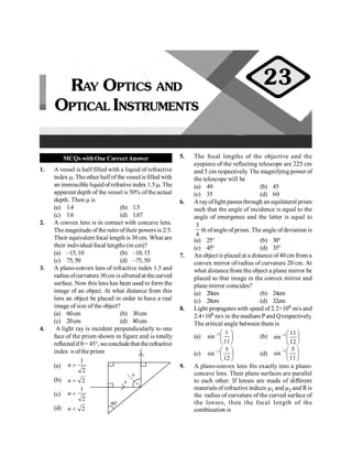 MCQs withOne CorrectAnswer
1. A vessel is half filled with a liquid of refractive
index m. The other halfof the vessel is filled with
an immiscible liquidofrefrative index 1.5 m. The
apparent depth of the vessel is 50% ofthe actual
depth. Then m is
(a) 1.4 (b) 1.5
(c) 1.6 (d) 1.67
2. A convex lens is in contact with concave lens.
The magnitude of the ratiooftheir powers is 2/3.
Their equivalent focal length is 30 cm. What are
their individual focal lengths (in cm)?
(a) –15,10 (b) –10,15
(c) 75,50 (d) –75,50
3. A plano-convex lens of refractive index 1.5 and
radius ofcurvature 30 cm issilvered at thecurved
surface. Now this lens has been used to form the
image of an object. At what distance from this
lens an object be placed in order to have a real
image of size of the object?
(a) 60cm (b) 30cm
(c) 20cm (d) 80cm
4. A light ray is incident perpendicularly to one
face of the prism shown in figure and is totally
reflectedifq = 45°,weconcludethat therefractive
index n oftheprism
(a)
1
2
n >
(b) 2
n > q
q
45°
(c)
1
2
n <
(d) 2
n <
5. The focal lengths of the objective and the
eyepiece of the reflecting telescope are 225 cm
and 5 cm respectively. The magnifying power of
the telescope will be
(a) 49 (b) 45
(c) 35 (d) 60
6. Arayoflight passesthrough an equilateral prism
such that the angle of incidence is equal to the
angle of emergence and the latter is equal to
3
4
th ofangle of prism. The angle ofdeviation is
(a) 25° (b) 30°
(c) 45° (d) 35°
7. An object is placed at a distance of40 cm from a
convex mirror of radius of curvature 20 cm. At
what distance from the object a plane mirror be
placed so that image in the convex mirror and
plane mirror coincides?
(a) 20cm (b) 24cm
(c) 28cm (d) 32cm
8. Light propagates with speed of 2.2×108 m/s and
2.4×108 m/s in the medium Pand Qrespectively.
The eritical angle between them is
(a) ÷
ø
ö
ç
è
æ
-
11
1
sin 1
(b) ÷
ø
ö
ç
è
æ
-
12
11
sin 1
(c) ÷
ø
ö
ç
è
æ
-
12
5
sin 1
(d) ÷
ø
ö
ç
è
æ
-
11
5
sin 1
9. A plano-convex lens fits exactly into a plano-
concave lens. Their plane surfaces are parallel
to each other. If lenses are made of different
materials of refractive indices m1 and m2 and Ris
the radius of curvature of the curved surface of
the lenses, then the focal length of the
combination is
RAY OPTICS AND
OPTICAL INSTRUMENTS
23
 