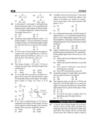 PHYSICS
80
(a)
( )
1 2
2
R
m -m
(b)
( )
1 2
R
m -m
(c)
( )
2 1
2R
m -m
(d)
( )
1 2
2 m + m
R
10. A thin prism P1 with angle 4° and made from
glass of refractive index 1.54 is combined with
another prism P2 made ofglassof refractiveindex
1.72 to produce dispersion without deviation.
The angle of prism P2 is
(a) 5.33° (b) 4°
(c) 2.6° (d) 3°
11. A thin lens made ofglass (refractive index = 1.5)
of focal length f = 16 cm is immersed in a liquid
ofrefractiveindex 1.42. Ifitsfocal length in liquid
is fl ,then the ratio fl /f is closest to the integer:
(a) 1 (b) 9
(c) 5 (d) 17
12. A convex lens of focal length 20 cm produces
images of the same magnification 2 when an
object is kept at two distances x1 and x2 (x1 > x2)
from the lens. The ratio of x1 and x2 is:
(a) 2: 1 (b) 3: 1
(c) 5: 3 (d) 4: 3
13. Two lenses of power –15 D and +5 D are in
contact with each other. The focal length of the
combination is
(a) +10cm (b) – 20 cm
(c) – 10 cm (d) +20cm
14. A ray of light AO in vacuum is incident on a
glass slab at angle 60o and refracted at angle
30o along OB as shown in the figure. The optical
path length of light ray from A to B
is :
(a)
2 3
2b
a
+
(b)
2b
2a
3
+
(c)
2b
2a
3
+
(d) 2a + 2b
15. If we need a magnification of 375 from a
compound microscope of tube length 150 mm
and an objective of focal length 5 mm, the focal
length of the eye-piece, should be close to:
(a) 22mm (b) 12mm
(c) 2mm (d) 33mm
16. A double convex lens has power P and same
radii of curvature R of both the surfaces. The
radius of curvature of a surface of a plano-
convex lens made of the same material with
power 1.5 P is :
(a) 2R (b)
2
R
(c)
3
2
R
(d)
3
R
17. In a compound microscope, the focal length of
objective lens is 1.2 cm and focal length of eye
pieceis3.0 cm.When object iskept at 1.25 cm in
front ofobjective, final imageisformed atinfinity.
Magnifying power of the compound microscope
should be:
(a) 200 (b) 100
(c) 400 (d) 150
18. Light is incident from a medium into air at two
possible anglesof incidence (A) 20° and (B) 40°.
In the medium light travels 3.0 cm in 0.2 ns. The
raywill :
(a) suffer total internal reflection in both cases
(A) and (B)
(b) suffer total internal reflection in case (B)
only
(c) have partial reflection and partial
transmission in case (B)
(d) have 100% transmission in case (A)
19. Toget three images ofa single object, one should
have two plane mirrors at an angle of
(a) 60º (b) 90º
(c) 120º (d) 30º
20. The refractive index of a glass is 1.520 for red
light and 1.525 for blue light. Let D1 and D2 be
angles of minimum deviation for red and blue
light respectivelyin a prism of this glass. Then,
(a) D1 < D2
(b) D1 = D2
(c) D1 can be less than or greater than D2
depending upon the angle of prism
(d) D1 > D2
Numeric Value Answer
21. A convex lens (of focal length 20 cm) and a
concave mirror, having their principal axes
along the same lines, are kept 80 cm apart from
each other. The concave mirror is to the right
of the convex lens. When an object is kept at
 