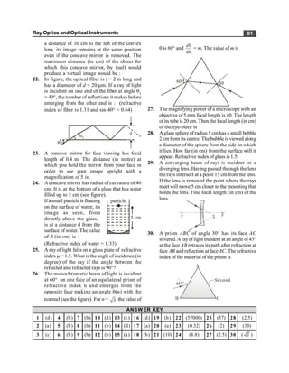 Ray Optics and Optical Instruments 81
a distance of 30 cm to the left of the convex
lens, its image remains at the same position
even if the concave mirror is removed. The
maximum distance (in cm) of the object for
which this concave mirror, by itself would
produce a virtual image would be :
22. In figure, the optical fiber is l = 2 m long and
has a diameter of d = 20 mm. If a ray of light
is incident on one end of the fiber at angle q1
= 40°, the number of reflections it makes before
emerging from the other end is : (refractive
index of fiber is 1.31 and sin 40° = 0.64)
40°
q2
d
23. A concave mirror for face viewing has focal
length of 0.4 m. The distance (in metre) at
which you hold the mirror from your face in
order to see your image upright with a
magnification of 5 is:
24. A concave mirror has radius of curvature of 40
cm. It is at the bottom of a glass that has water
filled up to 5 cm (see figure).
Ifa small particle is floating
on the surface of water, its
image as seen, from
directly above the glass, 5 cm
particle
is at a distance d from the
surface of water. The value
of d (in cm) is :
(Refractive index of water = 1.33)
25. A ray of light falls on a glass plate of refractive
index µ = 1.5. What is the angle of incidence (in
degree) of the ray if the angle between the
reflected and refracted rays is 90°?
26. The monochromatic beam of light is incident
at 60° on one face of an equilateral prism of
refractive index n and emerges from the
opposite face making an angle q(n) with the
normal (see the figure). For n = 3 the value of
q is 60° and
d
dn
q
= m. The value of m is
60° q
27. The magnifying power of a microscope with an
objective of5 mm focal length is 40. The length
ofits tube is 20 cm. Then the focal length (in cm)
of the eye-piece is
28. A glass sphere ofradius 5 cm has a small bubble
2 cm from its centre. The bubble is viewed along
a diameter of the sphere from the side on which
it lies. How far (in cm) from the surface will it
appear. Refractive index of glass is 1.5.
29. A converging beam of rays is incident on a
diverging lens. Having passed through the lens
the rays intersect at a point 15 cm from the lens.
If the lens is removed the point where the rays
meet will move 5 cm closer to the mounting that
holds the lens. Find focal length (in cm) of the
lens.
30. A prism ABC of angle 30° has its face AC
silvered.Arayoflight incident at an angle of45°
at the face AB retraces its path after refraction at
face AB and reflection at face AC. The refractive
index of the material of the prism is
45°
Silvered
A
B C
1 (d) 4 (b) 7 (b) 10 (d) 13 (c) 16 (d) 19 (b) 22 (57000) 25 (57) 28 (2.5)
2 (a) 5 (b) 8 (b) 11 (b) 14 (d) 17 (a) 20 (a) 23 (0.32) 26 (2) 29 (30)
3 (c) 6 (b) 9 (b) 12 (b) 15 (a) 18 (b) 21 (10) 24 (8.8) 27 (2.5) 30 ( )
ANSWER KEY
2
 