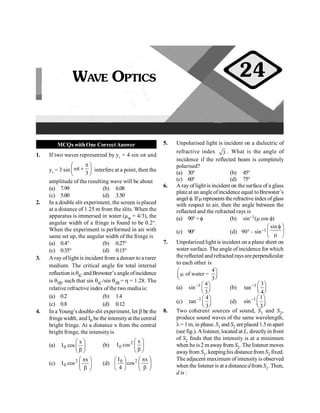 PHYSICS
82
MCQs withOne CorrectAnswer
1. If two waves represented by y1
= 4 sin wt and
y2
= 3 sin t
3
p
æ ö
w +
ç ÷
è ø
interfere at a point, then the
amplitude of the resulting wave will be about
(a) 7.99 (b) 6.08
(c) 5.00 (d) 3.50
2. In a double slit experiment, the screen is placed
at a distance of 1.25 m from the slits. When the
apparatus is immersed in water (µw = 4/3), the
angular width of a fringe is found to be 0.2°.
When the experiment is performed in air with
same set up, the angular width of the fringe is
(a) 0.4° (b) 0.27°
(c) 0.35° (d) 0.15°
3. A rayoflight is incident from a denser to a rarer
medium. The critical angle for total internal
reflection is qiC andBrewster’s angleofincidence
is qiB, such that sin qiC/sin qiB = h = 1.28. The
relative refractive index of the two media is:
(a) 0.2 (b) 1.4
(c) 0.8 (d) 0.12
4. In a Young’s double-slit experiment, let b be the
fringe width, and I0 be the intensityat the central
bright fringe. At a distance x from the central
bright fringe, the intensityis
(a) ÷
÷
ø
ö
ç
ç
è
æ
b
I
x
cos
0 (b) ÷
÷
ø
ö
ç
ç
è
æ
b
I
x
cos2
0
(c) ÷
÷
ø
ö
ç
ç
è
æ
b
p
I
x
cos2
0 (d) ÷
÷
ø
ö
ç
ç
è
æ
b
p
÷
ø
ö
ç
è
æ I x
cos
4
2
0
5. Unpolarised light is incident on a dielectric of
refractive index 3 . What is the angle of
incidence if the reflected beam is completely
polarised?
(a) 30° (b) 45°
(c) 60° (d) 75°
6. A ray of light is incident on thesurfaceof a glass
plateat an angleofincidence equal toBrewster’s
angel f. Ifmrepresents therefractiveindexofglass
with respect to air, then the angle between the
reflected and the refracted rays is
(a) 90°+f (b) sin–1(m cos f)
(c) 90º (d) 90° – sin–1
sin
æ ö
f
ç ÷
m
è ø
7. Unpolarized light is incident on a plane sheet on
water surface. The angle of incidence for which
thereflected andrefracted raysareperpendicular
to each other is
4
of water =
3
æ ö
m
ç ÷
è ø
(a) –1 4
sin
3
æ ö
ç ÷
è ø
(b) –1 3
tan
4
æ ö
ç ÷
è ø
(c) –1 4
tan
3
æ ö
ç ÷
è ø
(d) –1 1
sin
3
æ ö
ç ÷
è ø
8. Two coherent sources of sound, S1 and S2,
produce sound waves of the same wavelength,
l= 1m, in phase. S1 and S2 areplaced 1.5 m apart
(see fig.).Alistener, located at L, directlyin front
of S2 finds that the intensity is at a minimum
when he is2 m awayfrom S2. Thelistener moves
awayfrom S1, keepinghis distance fromS2 fixed.
The adjacent maximum of intensityis observed
when the listener is at a distancedfrom S1. Then,
d is :
WAVE OPTICS 24
 