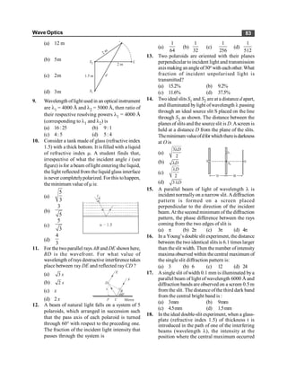 Wave Optics 83
(a) 12 m
2 m
2 m
L
S2
S1
1.5 m d
(b) 5m
(c) 2m
(d) 3m
9. Wavelength of light used in an optical instrument
are l1 = 4000 Å and l2 = 5000 Å, then ratio of
their respective resolving powers l1 = 4000 Å
(corresponding to l1 and l2) is
(a) 16:25 (b) 9: 1
(c) 4: 5 (d) 5: 4
10. Consider a tank made of glass (refractive index
1.5) with a thick bottom. It isfilled with a liquid
of refractive index m. A student finds that,
irrespective of what the incident angle i (see
figure) is for a beam oflight entering the liquid,
the light reflected from the liquid glass interface
is never completelypolarized. For this tohappen,
theminimum value ofm is:
(a)
5
3
(b)
3
5
(c)
5
3
(d)
4
3
11. For the twoparallel rays AB and DE shown here,
BD is the wavefront. For what value of
wavelength ofrays destructive interferencetakes
place between ray DE and reflected ray CD ?
(a) 3 x
E
A
D
B
x
60°
F C Mirror
(b) 2 x
(c) x
(d) 2 x
12. A beam of natural light falls on a system of 5
polaroids, which arranged in succession such
that the pass axis of each polaroid is turned
through 60° with respect to the preceding one.
The fraction of the incident light intensity that
passes through the system is
(a)
1
64
(b)
1
32
(c)
1
256
(d)
1
512
13. Two polaroids are oriented with their planes
perpendicular toincident light and transmission
axismaking an angleof30o with eachother.What
fraction of incident unpolarised light is
transmitted?
(a) 15.2% (b) 9.2%
(c) 11.6% (d) 37.5%
14. Twoideal slits S1 and S2 are at a distance d apart,
and illuminated bylight ofwavelength l passing
through an ideal source slit S placed on the line
through S2 as shown. The distance between the
planes of slits and the sourceslit is D.Ascreen is
held at a distance D from the plane of the slits.
Theminimumvalueofdforwhichthereisdarkness
at O is
(a)
3
2
D
l
(b) D
l
(c)
2
D
l
(d) 3 D
l
15. A parallel beam of light of wavelength l is
incident normallyon a narrow slit. Adiffraction
pattern is formed on a screen placed
perpendicular to the direction of the incident
beam.At the second minimum of the diffraction
pattern, the phase difference between the rays
coming from the two edges of slit is
(a) p (b) 2p (c) 3p (d) 4p
16. In a Young’sdouble slit experiment, the distance
between the two identical slits is 6.1 times larger
than theslit width. Then the number ofintensity
maxima observed within thecentral maximum of
the single slit diffraction pattern is:
(a) 3 (b) 6 (c) 12 (d) 24
17. A single slit ofwidth 0.1 mm is illuminated bya
parallel beam of light of wavelength 6000 Å and
diffraction bands are observed on a screen 0.5 m
from the slit. The distance ofthe third dark band
from the central bright band is :
(a) 3mm (b) 9mm
(c) 4.5mm (d) 1.5mm
18. In the ideal double-slit experiment, when a glass-
plate (refractive index 1.5) of thickness t is
introduced in the path of one of the interfering
beams (wavelength l), the intensity at the
position where the central maximum occurred
 