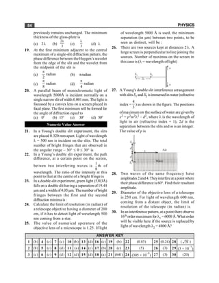 PHYSICS
84
previously remains unchanged. The minimum
thickness of the glass-plate is
(a) 2l (b)
2
3
l
(c)
3
l
(d) l
19. At the first minimum adjacent to the central
maximum of a single-slit diffraction pattern, the
phase difference between the Huygen’s wavelet
from the edge of the slit and the wavelet from
the midpoint of the slit is
(a) radian
2
p
(b) pradian
(c) radian
8
p
(d) radian
4
p
20. A parallel beam of monochromatic light of
wavelength 5000Å is incident normally on a
singlenarrowslit ofwidth 0.001 mm. Thelight is
focussed by a convex lens on a screen placed in
focal plane. The first minimum will be formed for
the angle of diffraction equal to
(a) 0° (b) 15° (c) 30° (d) 50°
Numeric Value Answer
21. In a Young's double slit experiment, the slits
are placed 0.320 mm apart. Light ofwavelength
l = 500 nm is incident on the slits. The total
number of bright fringes that are observed in
the angular range – 30° £ q £ 30° is
22. In a Young’s double slit experiment, the path
difference, at a certain point on the screen,
betwen two interfering waves is
1
th
8
of
wavelength. The ratio of the intensity at this
point to that at the centre of a bright fringe is
23. In a double-slit experiment, green light (5303Å)
falls on a double slit having a separation of19.44
µm and a width of4.05 µm. Thenumber ofbright
fringes between the first and the second
diffraction minima is:
24. Calculate the limit of resolution (in radian) of
a telescope objective having a diameter of 200
cm, if it has to detect light of wavelength 500
nm coming from a star.
25. The value of numerical aperature of the
objective lens of a microscope is 1.25. If light
of wavelength 5000 Å is used, the minimum
separation (in µm) between two points, to be
seen as distinct, will be :
26. There are two sources kept at distances 2l. A
large screen is perpendicular to line joining the
sources. Number of maximas on the screen in
this case is (l = wavelength of light)
S1 S2
2l
¥
¥
27. A Young's double slit interference arrangement
with slits S1 and S2 isimmersed inwater (refractive
index =
4
3
) as shown in the figure. The positions
ofmaximum on the surface of water are given by
x2 = p2m2l2 – d2, where l is the wavelength of
light in air (refractive index = 1), 2d is the
separation between the slits and m is an integer.
The value of p is
S1
d
S2
x Air
Water
d
28. Two waves of the same frequency have
amplitudes2and 4. Theyinterfereat apoint where
their phase difference is 60°. Find their resultant
amplitude.
29. Diameter of the objective lens of a telescope
is 250 cm. For light of wavelength 600 nm,
coming from a distant object, the limit of
resolution of the telescope (in radian) is
30. In an interference pattern, at apoint thereobserve
16th order maximum for l1 = 6000 Å. What order
will be visible here if the source is replaced by
light of wavelength l2 = 4800 Å?
1 (b) 4 (c) 7 (c) 10 (b) 13 (d) 16 (c) 19 (b) 22 (0.85) 25 (0.24) 28 ( )
2 (b) 5 (c) 8 (d) 11 (a) 14 (c) 17 (b) 20 (c) 23 (5) 26 (3) 29 (3 × 10
–7
)
3 (c) 6 (c) 9 (d) 12 (d) 15 (d) 18 (a) 21 (641) 24 (305 × 10
–9
) 27 (3) 30 (20)
ANSWER KEY
28
 