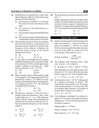 Dual Nature of Radiation and Matter 87
15. Photoelectrons are ejected from a metal when
light offrequencyufalls on it. Pickout thewrong
statement from the following.
(a) No electrons are emitted if u is less than
W/h, where W is the work function of the
metal
(b) The ejection of the photoelectrons is
instantaneous.
(c) Themaximum energyofthephotoelectrons
is hu.
(d) Themaximum energyofthephotoelectrons
is independent of the intensityof the light.
16. When photonsof energyhn fall on an aluminium
plate (of work function E0), photoelectrons of
maximum kinetic energy K are ejected. If the
frequency of the radiation is doubled, the
maximum kinetic energy of the ejected
photoelectrons will be
(a) 2K (b) K
(c) K + hn (d) K+ E0
17. A Laser light of wavelength 660 nm is used to
weldRetinadetachment. Ifa Laser pulse ofwidth
60 ms and power 0.5 kW is usedthe approximate
number of photons in the pulse are : [Take
Planck’s constant h = 6.62 × 10–34 Js]
(a) 1020 (b) 1018
(c) 1022 (d) 1019
18. When a metallic surface is illuminated by a light
of wavelength l, the stopping potential for the
photoelectric current is 3 V. When the same
surface is illuminated bylight of wavelength 2l,
the stopping potential is 1V. The threshold
wavelength for this surface is
(a) 4l (b) 3.5l
(c) 3l (d) 2.75l
19. Photoelectric emission is observed from a
metallic surface for frequencies v1 and v2 ofthe
incident light rays (v1 > v2). If the maximum
values of kinetic energy of the photoelectrons
emitted in the two cases are in the ratio of 1 : k,
then the threshold frequency of the metallic
surface is
(a) 1 2
v v
k 1
-
-
(b) 1 2
kv v
k 1
-
-
(c) 2 1
kv v
k 1
-
-
(d) 2 1
v v
k
-
20. The work functions of metals A and B are in the
raio1:2.
Iflight offrequencies fand 2fare incident on the
surfaces ofA and B respectively, the ratio of the
maximum kinetic energies of photoelectrons
emitted is (f is greater than threshold frequency
ofA, 2f is greater than threshold frequencyof B)
(a) 1: 1 (b) 1: 2
(c) 1: 3 (d) 1: 4
Numeric Value Answer
21. Surface of certain metal is first illuminated with
light of wavelength l1 = 350 nm and then, by
light of wavelength l2 = 540 nm. It is found
that the maximum speed of the photo electrons
in the two cases differ by a factor of (2) The
work function of the metal (in eV) is
(Energy of photon =
( )
1240
eV
in nm
l
)
22. The magnetic field associated with a light
wave is given at the origin by
B = B0 [sin(3.14 × 107
)ct + sin(6.28 × 107
)ct].
If this light falls on a silver plate having a work
function of 4.7 eV, what will be the maximum
kinetic energy (in eV) of the photoelectrons?
(c = 3 × 108
ms–1
, h = 6.6 × 10–34
J-s)
23. A metal plateof area 1 × 10–4
m2
is illuminated
by a radiation of intensity 16 mW/m2
. The
work function of the metal is 5 eV. The energy
of the incident photons is 10 eV and only 10%
of it produces photo electrons. The number of
emitted photo electrons per second is
[1 eV = 1.6 × 10–19
J]
24. If the deBroglie wavelength of an electron is
equal to 10–3 times the wavelength of a photon
offrequency 6 × 1014 Hz, then the speed (in m/s)
of electron is equal to :
(Speed of light = 3 × 108 m/s)
Planck’s constant = 6.63 × 10–34J.s
Mass of electron = 9.1 × 10–31 kg)
 