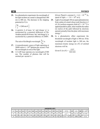 PHYSICS
88
25. In a photoelectric experiment, the wavelength of
thelight incident on a metal is changedfrom 300
nm to 400 nm. The decrease in the stopping
potential (in V) is
hc
1240 nm-V
e
æ ö
=
ç ÷
è ø
26. A particle A of mass ‘m’ and charge ‘q’ is
accelerated by a potential difference of 50v
Another particle B ofmass ‘4m’ and charge‘q’ is
accelerated by a potential differnce of 2500V.
The ratio of de-Broglie wavelength A
B
l
l
is
27. A monochromatic source of light operating at
200W emits 4 × 1020 photons per second. Find
the wavelength (in nm) of the light.
28. A 2 mW laser operates at a wavelength of 500
nm. The number of photons that will be
emitted per second is :
[Given Planck’s constant h = 6.6 × 10–34
Js,
speed of light c = 3.0 × 108
m/s]
29. Light ofwavelength 180 nm ejects photoelectron
from a plateof a metal whose work function is 2
eV. If a uniform magnetic field of 5 × 10–5 T is
appliedparallel to plate, what wouldbe theradius
(in metre) of the path followed by electrons
ejected normally from the plate with maximum
energy ?
30. In a photoelectric effect experiment the
threshold wavelength of light is 380 nm. If the
wavelength of incident light is 260 nm, the
maximum kinetic energy (in eV) of emitted
electrons will be:
Given E (in eV) =
1237
(in nm)
l
1 (a) 4 (b) 7 (b) 10 (a) 13 (a) 16 (c) 19 (b) 22 (7.7) 25 (1) 28 (5 × 10
15
)
2 (a) 5 (b) 8 (b) 11 (d) 14 (d) 17 (a) 20 (b) 23 (10
11
) 26 (14.14) 29 (0.149)
3 (d) 6 (c) 9 (c) 12 (d) 15 (c) 18 (a) 21 (1.8) 24 (1.45 × 10
6
) 27 (400) 30 (1.5)
ANSWER KEY
 