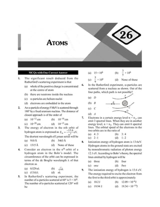 Atoms 89
MCQs withOne CorrectAnswer
1. The significant result deduced from the
Rutherford's scattering experiment is that
(a) whole of thepositive charge isconcentrated
at the centre of atom
(b) there are neutrons inside the nucleus
(c) a-particles are helium nuclei
(d) electrons are embedded in the atom
2. An a-particleofenergy5MeVisscatteredthrough
180º bya fixed uranium nucleus. The distance of
closest approach is of the order of
(a) 10–12 cm (b) 10–10 cm
(c) 10–20 cm (d) 10–15 cm
3. The energy of electron in the nth orbit of
hydrogen atom is expressed as n 2
13.6
E eV.
n
-
=
The shortest wavelength ofLyman series will be
(a) 910Å (b) 5463Å
(c) 1315Å (d) None of these
4. Consider an electron in the nth orbit of a
hydrogen atom in the Bohr’s model. The
circumference of the orbit can be expressed in
terms of the de Broglie wavelength l of that
electron as
(a) 0.529nl (b) λ
n
(c) (13.6)l (d) nl
5. In Rutherford’s scattering experiment, the
number of a-particles scattered at 60° is 5 × 106.
The number ofa-particles scattered at 120° will
be
(a) 15 ×106 (b)
3
5
× 106
(c)
5
9
× 106 (d) None of these
6. In the Rutherford experiment, a-particles are
scattered from a nucleus as shown. Out of the
four paths, which path is not possible?
(a) D
A
B
C
D
(b) B
(c) C
(d) A
7. Electrons in a certain energy level n = n1, can
emit 3 spectral lines. When they are in another
energy level, n = n2. They can emit 6 spectral
lines. The orbital speed of the electrons in the
two orbits are in the ratio of
(a) 4: 3 (b) 3: 4
(c) 2: 1 (d) 1: 2
8. Ionization energy of hydrogen atom is 13.6eV.
Hydrogen atoms in the ground state are excited
by monochromatic radiation of photon energy
12.1 eV. According to Bohr’s theory, the spectral
lines emitted byhydrogen will be
(a) three (b) four
(c) one (d) fwo
9. The ionisation energy of hydrogen is 13.6 eV.
The energyrequired to excite the electron from
the first to the third orbit is approximately
(a) 10.2J (b) 12.09 × 10–6J
(c) 19.94 J (d) 19.34 × 10–19J
ATOMS
26
 