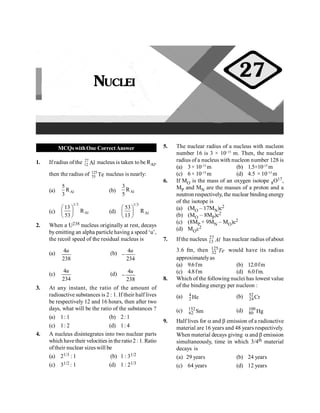 PHYSICS
92
MCQswithOne CorrectAnswer
1. If radius of the 27
12 Al nucleus is taken to be RAl,
then the radius of 125
53 Te nucleus is nearly:
(a) Al
5
R
3
(b) Al
3
R
5
(c)
1/3
Al
13
R
53
æ ö
ç ÷
è ø
(d)
1/3
Al
53
R
13
æ ö
ç ÷
è ø
2. When a U238 nucleus originally at rest, decays
byemitting an alpha particle having a speed ‘u’,
the recoil speed of the residual nucleus is
(a) 4
238
u (b) 4
234
u
-
(c)
4
234
u
(d) 4
238
u
-
3. At any instant, the ratio of the amount of
radioactive substances is 2 : 1. If their half lives
be respectively 12 and 16 hours, then after two
days, what will be the ratio of the substances ?
(a) 1: 1 (b) 2: 1
(c) 1: 2 (d) 1: 4
4. A nucleus disintegrates into two nuclear parts
which have their velocities in the ratio2: 1.Ratio
oftheir nuclear sizes will be
(a) 21/3 : 1 (b) 1 : 31/2
(c) 31/2 : 1 (d) 1 : 21/3
5. The nuclear radius of a nucleus with nucleon
number 16 is 3 × 10–15
m. Then, the nuclear
radius of a nucleus with nucleon number 128 is
(a) 3× 10–15
m (b) 1.5×10–15
m
(c) 6× 10–15
m (d) 4.5 × 10–15
m
6. If MO is the mass of an oxygen isotope 8O17,
MP and MN are the masses of a proton and a
neutron respectively, the nuclear binding energy
of the isotope is
(a) (MO – 17MN)c2
(b) (MO – 8MP)c2
(c) (8MP + 9MN – MO)c2
(d) MOc2
7. If the nucleus 27
13 Al has nuclear radius ofabout
3.6 fm, then 125
32 Te would have its radius
approximatelyas
(a) 9.6fm (b) 12.0fm
(c) 4.8fm (d) 6.0fm.
8. Which of the following nuclei has lowest value
of the binding energy per nucleon :
(a) 4
2 He (b) 52
24Cr
(c) 152
62 Sm (d) 100
80 Hg
9. Half lives for a and b emission of a radioactive
material are 16 years and 48 years respectively.
When material decays giving a and b emission
simultaneously, time in which 3/4th material
decays is
(a) 29 years (b) 24 years
(c) 64 years (d) 12 years
NUCLEI
27
 