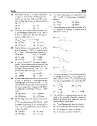 Nuclei 93
10. The initial activity of a certain radioactive
isotope was measured as 16000 counts min–1
and its activity after 12 h was 2100 counts
min–1
, its half-life, in hours, is nearest to [Given
loge
(7.2) = 2]
(a) 9.0 (b) 6.0
(c) 4.0 (d) 3.0
11. The radius R of a nucleus of mass number A can
be estimated by the formula R = (1.3 × 10–15)
A1/3 m. It follows that the mass density of a
nucleus is of the order of :
27
prot. neut.
( 1.67 10 kg)
M M -
@ ´
;
(a) 103 kgm–3 (b) 1010 kgm–3
(c) 1024 kgm–3 (d) 1017 kgm–3
12. Find the Binding energyper neucleon for 120
50 Sn.
Mass of proton mp = 1.00783 U, mass of neutron
mn = 1.00867 U and mass of tin nucleus mSn =
119.902199U. (take1U= 931MeV)
(a) 7.5MeV (b) 9.0MeV
(c) 8.0MeV (d) 8.5MeV
13. In a reactor, 2 kg of92U235 fuel is fullyused up in
30 days. The energy released per fission is 200
MeV.Given that theAvogadronumber,N =6.023
× 1026 per kilomole and 1 eV= 1.6 × 10–19 J. The
power output of the reactor is close to:
(a) 35 MW (b) 60 MW
(c) 125 MW (d) 54 MW
14. A piece ofbone ofan animal from a ruin is found
to have 14C activity of 12 disintegrations per
minute per gm of its carbon content. The 14C
activity of a living animal is 16 disintegrations
per minute per gm. Howlong ago nearlydid the
animal die? (Given half life of 14C is t1/2 = 5760
years)
(a) 1672 years (b) 2391 years
(c) 3291 years (d) 4453 years
15. The binding energy per nucleon of deuteron
( )
2
1 H and helium nucleus ( )
4
2 He is 1.1 MeV
and 7 MeV respectively. If two deuteron nuclei
react to form a single helium nucleus, then the
energy released is
(a) 23.6MeV (b) 26.9MeV
(c) 13.9MeV (d) 19.2MeV
16. The activity of a radioactive sample falls from
700 s –1
to 500 s –1
in 30 minutes. Its half life is
close to:
(a) 72min (b) 62min
(c) 66min (d) 52min
17. Theenergyspectrum ofb-particles[number N(E)
as a function of b-energy E] emitted from a
radioactive source is
(a) N(E)
E0
E
(b) N(E)
E0
E
(c) N(E)
E0
E
(d) N(E)
E0
E
18. The decay constants of a radioactive substance
for a and b emission are la and lb respectively.
If the substance emits a and b simultaneously,
then the average half life of the material will be
(a)
2T T
T T
a b
a b
+ (b) T T
a b
+
(c)
T T
T T
a b
a b
+ (d) ( )
1
2
T T
a b
+
19. The half-life of a radioactive element A is the
same as the mean-life of another radioactive
element B. Initially both substances have the
same number of atoms, then :
(a) A and B decay at the same rate always.
(b) Aand B decayat the same rate initially.
(c) A will decay at a faster rate than B.
(d) B will decayat a faster rate than A.
 